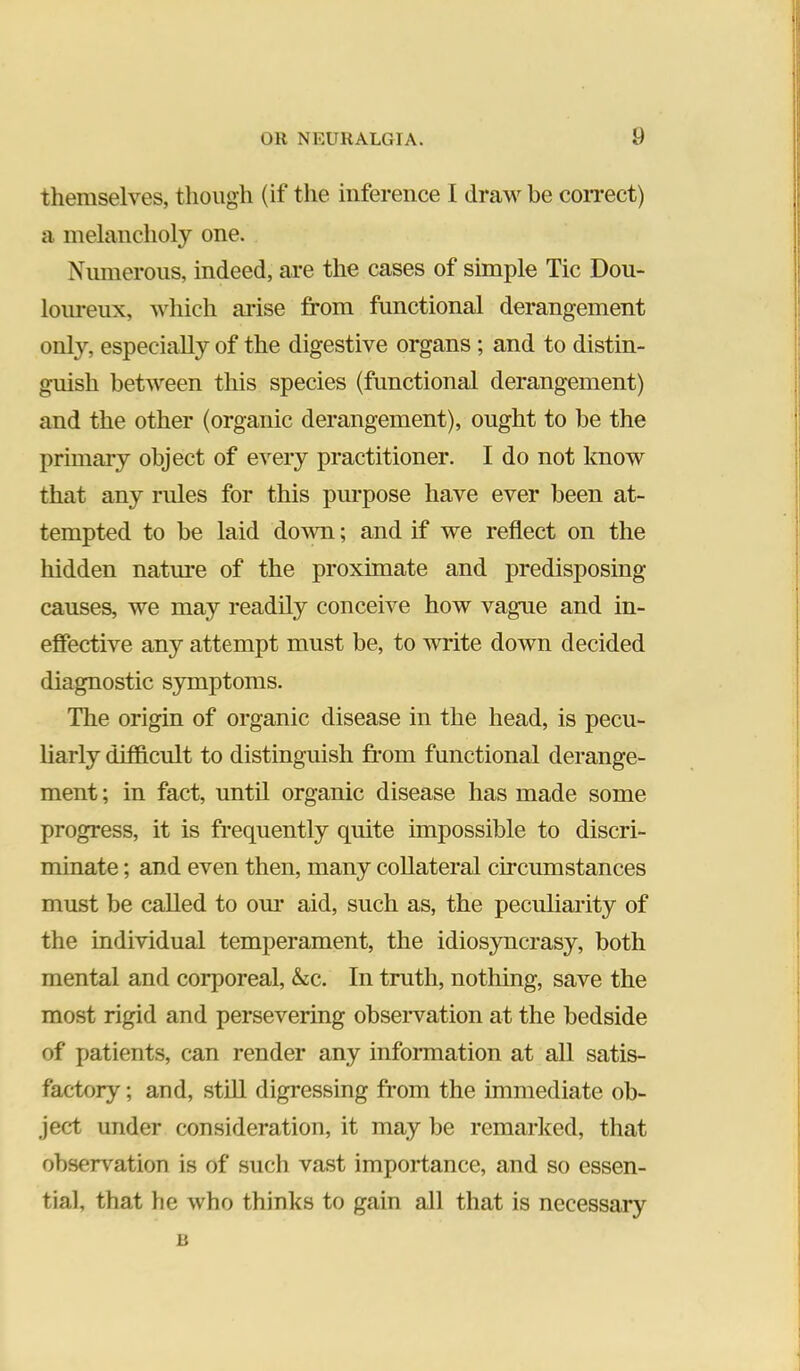 themselves, though (if the inference I draw be coiTect) a melancholy one. Numerous, indeed, are the cases of simple Tic Dou- loiu-eux, which arise from functional derangement only, especially of the digestive organs; and to distin- guish between this species (functional derangement) and the other (organic derangement), ought to be the primary object of e^’^ery practitioner. I do not know that any rules for this purpose have ever been at- tempted to be laid dovm; and if we reflect on the hidden natm*e of the proximate and predisposing causes, we may readily conceive how vague and in- effective any attempt must be, to write down decided diagnostic symptoms. The origin of organic disease in the head, is pecu- liarly difficult to distinguish from functional derange- ment ; in fact, until organic disease has made some progress, it is frequently quite impossible to discri- minate ; and even then, many collateral circumstances must be called to om* aid, such as, the peculiarity of the individual temperament, the idios3mcrasy, both mental and corporeal, &c. In truth, nothing, save the most rigid and persevering obseiwation at the bedside of patients, can render any information at all satis- factory; and, still digressing from the immediate ob- ject under consideration, it may be remarked, that observation is of such vast importance, and so essen- tial, that he who thinks to gain all that is necessary R