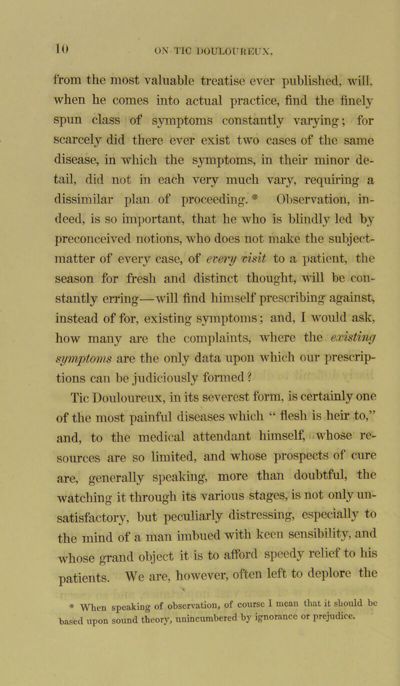 from the most valuable treatise ever published, will, when he comes into actual practice, find the finely spun class of symptoms constantly varying; for scarcely did there ever exist two cases of the same disease, in which the symptoms, in their minor de- tail, did not in each veiy much vary, requiring a dissimilar plan of proceeding. * Ol)servation, in- deed, is so important, that he who is blindly led by preconceived notions, who does not make the subject- matter of every case, of every visit to a patient, the season for fresh and distinct thought, will be con- stantly eiTing—will find himself prescribing against, instead of for, existing symptoms; and, I would ask, how many are the complaints, where the existing symptoms are the only data upon which our prescrip- tions can be judiciously fonned? Tic Douloureux, in its severest form, is certainly one of the most painful diseases which “ flesh is heir to,” and, to the medical attendant himself, uwhose re- sources are so limited, and whose prospects of cure are, generally speaking, more than doubtful, the watching it through its various stages, is not only un- satisfactory, but peculiarly distressing, especiaUy to the mind of a man imbued with keen sensibility, and whose grand object it is to afford speedy relief to his patients. We are, however, often left to deplore the * When speaking of observation, of course I mean that it should be based upon sound theory, unincumbered by ignorance or prejudice.