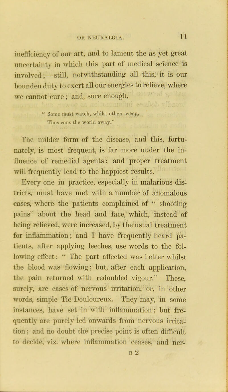 inefHcieiicy of our urt, and to lament the as yet great imcertmnty in which this part of medical science is involved;—still, notwithstanding all this, it is our bounden duty to exert all our energies to relieve, where we cannot cure; and, sure enough, “ Some must M-atcli, wliilst others weep, Thus runs the world away.” The milder form of the disease, and this, fortu- nately, is most frequent, is far more under the in- fluence of remedial agents; and proper treatment will frequently lead to the happiest results. Every one in practice, especially in malarious dis- tricts, must have met with a number of anomalous cases, where the patients complained of “ shooting pains” about the head and face, which, instead of being relieved, were mcreased, by the usual treatment for inflammation; and I have frequently heard pa- tients, after applying leeches, use words to the fol- lowing effect: “ The part affected was better whilst the blood was flowing; but, after each appUcation, the pain retmTied with redoubled vigour.” These, surely, are cases of nervous' frritation, or, in other words, simple Tic Douloureux. They may, in some instances, have set in with inflammation; but fre- quently are purely led onwards from neri’ous irrita- tion ; and no doubt the precise point is often difficult to decide, viz. where inflammation ceases, and ner- B 2