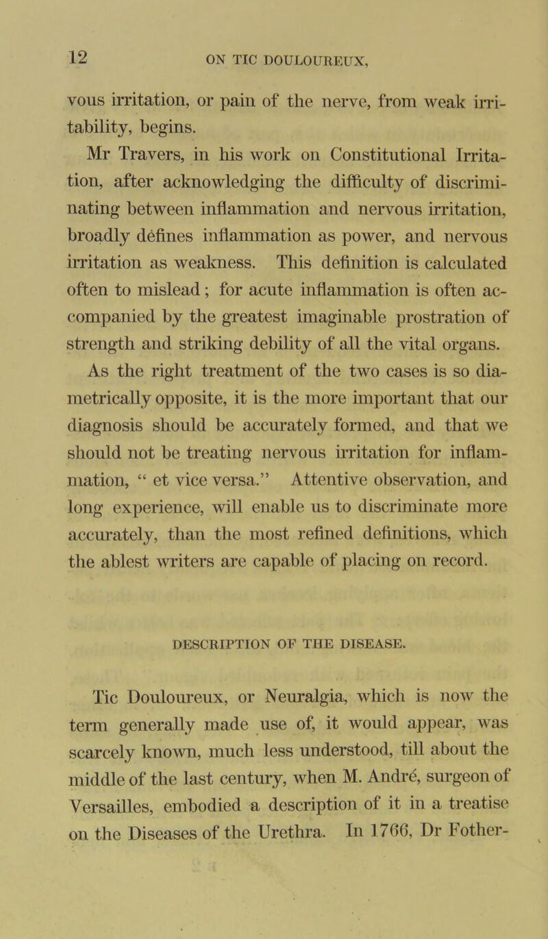vous irritation, or pain of the nerve, from weak ins- tability, begins. Mr Travers, in his work on Constitutional Irrita- tion, after acknowledging the difficulty of discrimi- nating between inflammation and nervous irritation, broadly deflnes inflammation as power, and nervous irritation as weakness. This deflnition is calculated often to mislead; for acute inflammation is often ac- companied by the gi-eatest imaginable prostration of strength and striking debility of all the vital organs. As the right treatment of the two cases is so dia- metrically opposite, it is the more important that our diagnosis should be accurately formed, and that we should not be treating nervous irritation for inflam- mation, “ et vice versa.” Attentive observation, and long experience, will enable us to discriminate more accurately, than the most reflned definitions, which the ablest writers are capable of placing on record. DESCRIPTION OF THE DISEASE. Tic Douloureux, or Neuralgia, which is now the tei-m generally made use of, it would appear, was scarcely kno^vn, much less understood, till about the middle of the last century, when M. Andrd, surgeon of Versailles, embodied a description of it in a treatise on the Diseases of the Urethra. In 1706, Dr Fother-