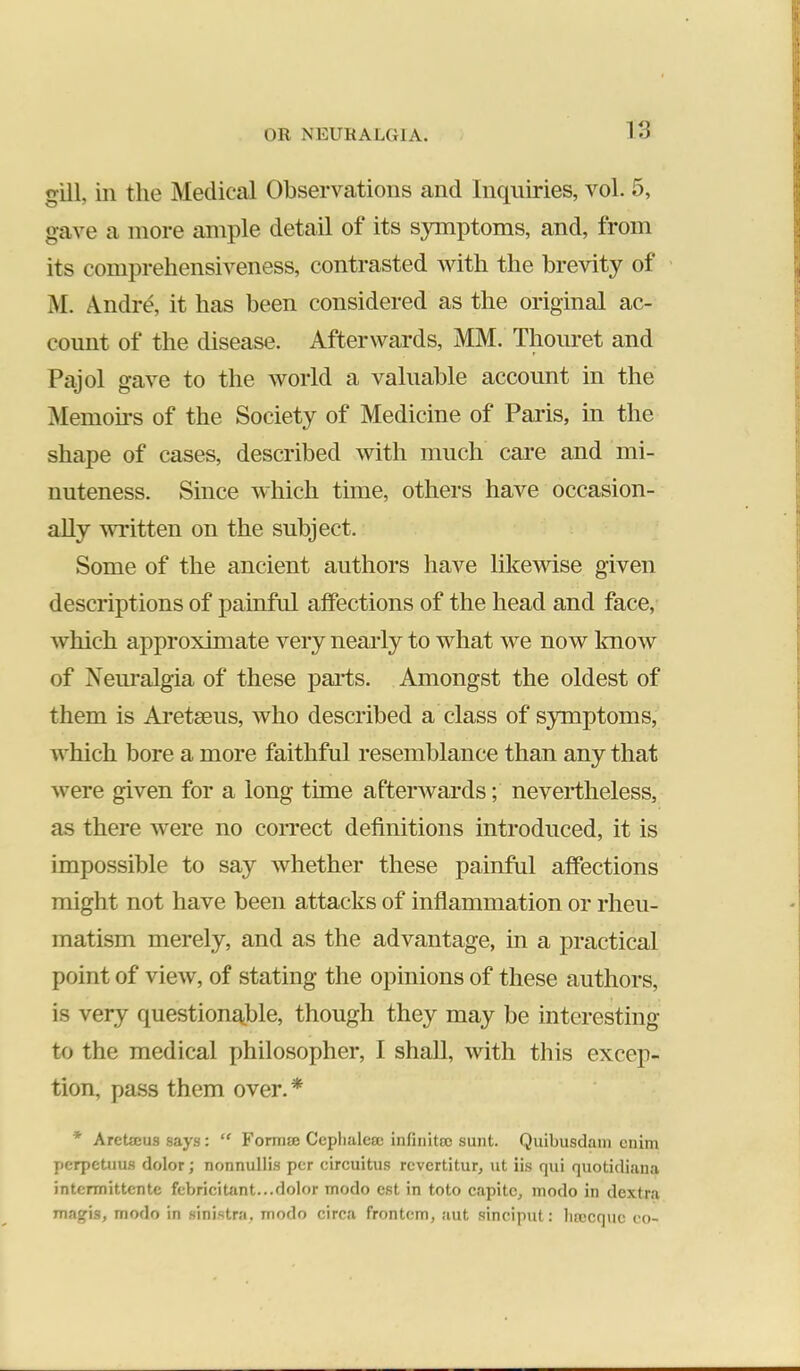 gill, in the Medical Observations and lnc[iiiries, vol. 5, gave a more ample detail of its symptoms, and, from its comprehensiveness, contrasted with the brevity of M. A.ndrd, it has been considered as the original ac- count of the disease. Afterwards, MM. Thom-et and Pajol gave to the world a valuable account in the ^Memoirs of the Society of Medicine of Paris, in the shape of cases, described with much care and mi- nuteness. Since which time, others have occasion- ally written on the subject. Some of the ancient authors have likewise given descriptions of painful affections of the head and face, which approximate very nearly to what we now Imow of Neiu’algia of these pai*ts. Amongst the oldest of them is Aretseus, who described a class of symptoms, which bore a more faithful resemblance than any that were given for a long time afterwards; nevertheless, as there were no correct definitions introduced, it is impossible to say whether these painful affections might not have been attacks of inflammation or rheu- matism merely, and as the advantage, in a practical point of view, of stating the opinions of these authors, is very questionable, though they may be interesting to the medical philosopher, I shall, with this excep- tion, pass them over.* * Aretaius says: “ Foittije Ccplialcsc infinitos sunt. Quibusdam cnim perpetuus dolor; nonnullis per circuitus revertitur, ut iis qui quotidiana intermittentc febricitant...dolor modo est in toto capitc, modo in dextra magis, modo in sinistra, modo circa frontem, aut sinciput: lirecquc co-