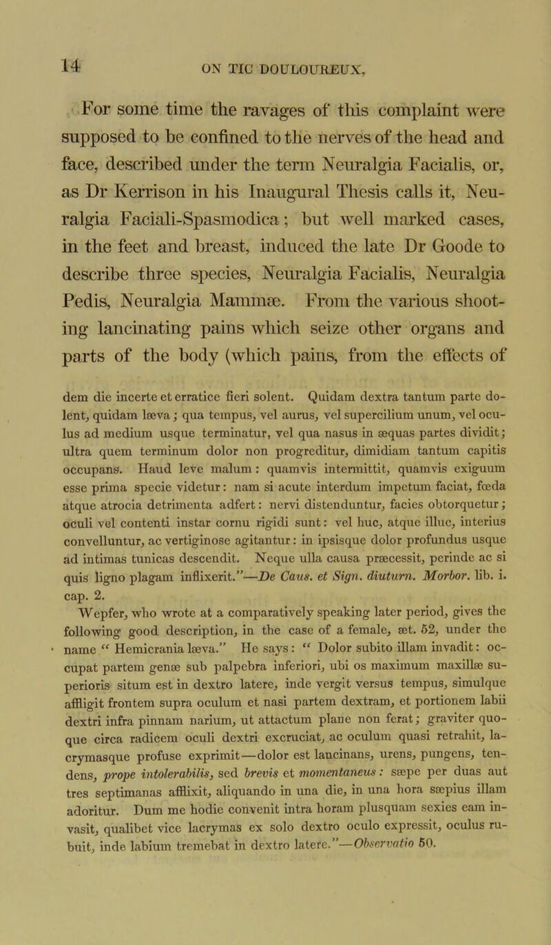 For some time the ravages of this complaint were supposed to be confined to the nerves of the head and face, described under the term Neuralgia Facialis, or, as Dr Keri’ison in his Inaugural Thesis calls it, Neu- ralgia Faciali-Spasmodica; but well marked cases, in the feet and breast, induced the late Dr Goode to describe three species, Neimalgia Facialis, Neuralgia Pedis, Neuralgia Mammae. From the various shoot- ing lancinating pains which seize other organs and parts of the body (which pains, from the effects of dem die incerte et erratice fieri sclent. Quidam dextra tantum parte do- lent, quidam Iseva; qua tempus, vel auras, vel supercilium unum, vel oeu- lus ad medium usque terminatur, vel qua nasus in aequas partes dividit; ultra quem terminum dolor non progreditur, dimidiam tantum capitis occupans. Haud leve malum: quamvis intennittit, quamvis exiguum esse prima specie videtur: nam si acute interdum impetum faciat, foeda atque atrocia detrimenta adfert: nervi distenduntur, facies obtorquetur; oculi vel contenti instar cornu rigidi sunt: vel hue, atque illuc, interius convelluntur, ac vertiginose agitantur: in ipsisque dolor profundus usque ad intimas tunicas descendit, Neque ulla causa prsecessit, pcrinde ac si quis ligno plagam inflixerit.”—De Cans, et Sign, diutum. Morhor. lib. i. cap. 2. Wepfer, who wrote at a comparatively speaking later period, gives the following good description, in the case of a female, set. 62, under the • name “ Hemicrania Iseva.” He says: “ Dolor subito illam invadit: oc- cupat partem gense sub palpebra inferior!, ubi os maximum maxillse su- perioris situm est in dextro latere, inde verglt versus tempus, simulque afiligit frontem supra oculum et nasi partem dextram, et portionem labii dextri infra pinnam narium, ut attactum plane non ferat; graviter quo- que circa radicem oculi dextri excruciat, ac oculum quasi retraliit, la- crymasque profuse exprimit—dolor est lancinans, urens, pungens, ten- dens, prope intolerabilis, sed brevis et momentaneus: ssepe per duas aut tres septimanas afilixit, aliquando in una die, in una hora srnpius illam adoritur. Dum me hodie convenit intra horam plusquam sexies earn in- vasit, qualibet vice lacrymas ex solo dextro oculo expressit, oculus ru- buit, inde labium tremebat in dextro latere.”—Obsen>atio 60.