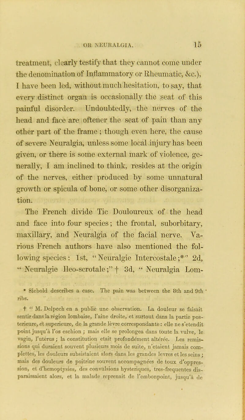 treatment, dearly testify that they cannot come under the denomination of Inflammatory or Rheumatic, &cc.), I have been led, without much hesitation, to say, that every distinct organ is occasional!}^ the seat of this painful disorder. Undoubtedly, the nerves of the head and face are oftener the seat of pain than any other part of the frame ; though even here, the cause of severe Neuralgia, unless some local injury has been given, or there is some external mark of violence, ge- nerally, I am inclined to think, resides at the origin of the nerves, either produced by some unnatural growth or spicula of bone, or some other disorganiza- tion. The French divide Tic Douloureux of the head and face into fom- species; the frontal, suborbitary, maxillary, and Neuralgia of the facial nerve. Va- rious French authors have also mentioned the fol- lowing species : 1st, “ Neuralgic Intercostale 2d, “ Neuralgic Ileo-scrotalef 3d, “ Neuralgia Lom- • Siebold describes a case. The pain was between the 8th and 9th ' ribs. f M. Delpech en a public une observation. La douleur se faisait sentir dans la region lombaisc, I’aine droite, et surtout dans la partie pos- terieure, et superieure, de la grande levre correspondante: elle ne s’etendit point jusqu’a I’os eschion ; mais elle se prolongea dans toute la vulve, le vagin, I’uterus; la constitution etait profondement alterec. Les remis- sions qui duraient souvent plusieurs mois de suite, n’etaient jamais com- plettcs, les douleurs subsistaicnt alors dans les grandcs levrcs et les seins; mais des douleurs de poitrine souvent accompagnees de toux d'opprcs- sion, et dTiemoptysies, des convulsions hysteriqucs, tres-frcquentcs dis- paraissaient alors, et la malade rcprenait de I’embonpoint, jusqu’a de