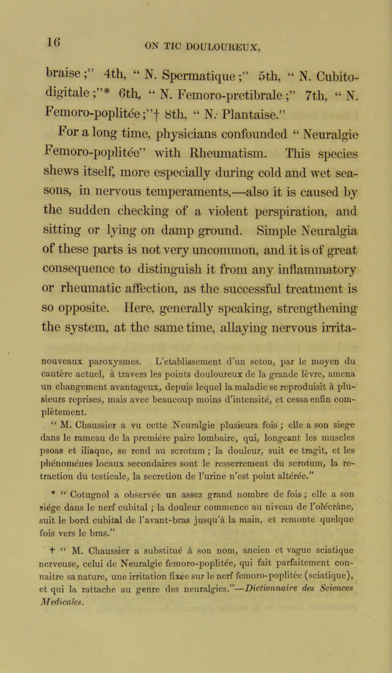 braise 4th, “ N. Spermatique5th, “ N. Cubito- digitale 6th, “ N. Femoro-pretibrale7th, “ N. Femoro-poplitee;”f 8th, “ N; Plantaise.” For a long time, physicians confounded “ Neuralgie Femoro-poplitde” with Rheumatism. This species shews itself, more especially during cold and wet sea- sons, in nervous temperaments,—also it is caused by the sudden checking of a violent perspu-ation, and sitting or lying on damp ground. Simple Neuralgia of these parts is not very uncommon, and it is of great consequence to distinguish it from any inflammatory or rheumatic affection, as the successful treatment is so opposite. Here, generally speaking, strengthening the system, at the same time, allaying nervous irrita- nouveaux paroxysmes. L’etablissement d’un seton, par le moyen du cautere actuel, a travers les points douloureux de la grande levre, amena un cliangement avantageux, depuis lequel la maladie se reproduisit a plu- sieurs reprises, mais avec beaucoup moins d’intensite, et cessa enfin com- pletement. M. Chaussier a vu cette Neuralgie plusieurs fois; elle a son siege dans le rameau de la premiere paire lombaire, qui, longeant les muscles psoas et iliaque, se rend au scrotum; la douleur, suit ce tragit, et les phenomenes locaux secondaires sont le resserrement du scrotum, la re- traction du testicale, la secretion de I’urine n’est point alteree.” * “ Cotugnol a observee un assez grand nombre de fois; elle a son siege dans le nerf cubital; la douleur commence au niveau de Tolecrane, suit le bord cubital de I’avant-bras jusqu’a la main, et remonte quelque fois vers le bras.” + “ M. Chaussier a substitue a son nom, ancien et vague sciatique nerveuse, celui de Neuralgie femoro-poplitee, qui fait parfaitement con- naitre sa nature, une irritation fixee sur le nerf femoro-poplitee (sciatique), et qui la rattache au genre des neuralgies.”—Dictionnaire des Sciences Medtcalcs.