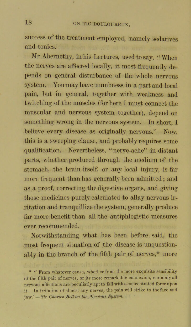 success of the treatment employed, namely sedatives and tonics. Mr Abernethy, in his Lectures, used to say, “ When the nerves are affected locally, it most frequently de- pends on general disturbance of the whole nervous system. You may have numbness in a part and local pain, hut in general, together with weakness and twitching of the muscles (for here I must connect the muscular and nervous system together), depend on something vTong in the nervous S3^stem. In short, I believe every disease as originally nervous.” Now, this is a sweeping clause, and probably requires some qualification. Nevertheless, “ nerve-ache” in distant parts, whether produced through the medium of the stomach, the brain itself or any local injury, is far more frequent than has generally been admitted; and as a proof, correcting the digestive organs, and giving those medicines purely calculated to allay nervous ir- ritation and tranquillize the system, generally produce far more benefit than all the antiphlogistic measiu’es ever recommended. Notwithstanding what has been before said, the most frequent situation of the disease is unquestion- ably in the branch of the fifth pair of nerves,* more *  From whatever cause, whether from the more exquisite sensibility of the fifth pair of nerves, or its more remarkable connexion, certainly all nervous affections are peculiarly apt to fall with a concentrated force upon it. In irritation of almost any nerves, the pain will strike to the face and jaw.”—Sir Charles Bell on the Nervous System.