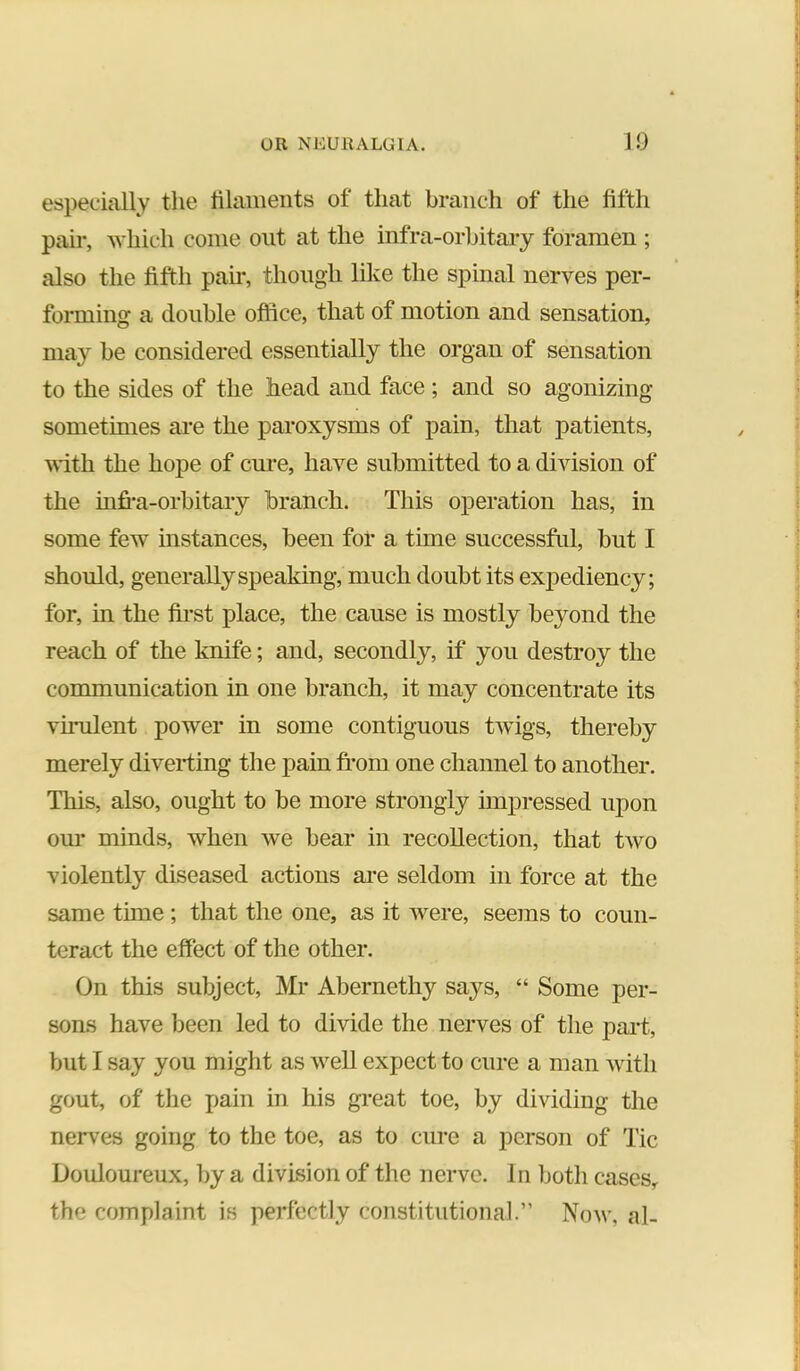especially tlie lilaiiients of that branch of tlie fifth pair, which come out at the infra-orbitary foramen ; also the fifth pah*, though lili;e the spinal nerves per- forming a double office, that of motion and sensation, may be considered essentially the organ of sensation to the sides of the head and face; and so agonizing sometimes are the paroxysms of pain, that patients, vith the hope of cure, have submitted to a division of the infi*a-orbitary branch. This operation has, in some few instances, been for a time successful, but I should, generally speaking, much doubt its exj)ediency; for, in the first place, the cause is mostly beyond the reach of the knife; and, secondly, if you destroy the communication in one branch, it may concentrate its vumlent power in some contiguous twigs, thereby merely diverting the pain ft*om one channel to another. This, also, ought to be more strongly unpressed upon our minds, when we bear in recollection, that two violently diseased actions ai*e seldom in force at the same time ; that the one, as it were, seems to coun- teract the effect of the other. On this subject, Mr Abernethy says, “ Some per- sons have been led to divide the nerves of the pai*t, but I say you might as well expect to cure a man with gout, of the x>aiu in his great toe, by dividing the nerves going to the toe, as to cure a person of Tic Douloureux, by a division of the nerve. In both cases, the complaint is perfectly coustitutioua].” Now, al-