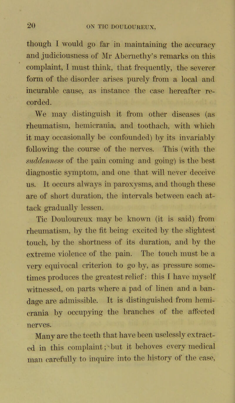 though I would go far in maintaining the accuracy and judiciousness of Mr Abernethy’s remarks on this 4 complaint, I must think, that frequently, the severer form of the disorder arises purely from a local and incurable cause, as instance the case hereafter re- corded. We may distinguish it fi-om other diseases (as rheumatism, hemicrauia, and toothach, with which it may occasionally be confounded) by its invariably following the course of the nerves. This (with the suddenness of the pain coming and going) is the best diagnostic symptom, and one that will never deceive us. It occurs always in paroxysms, and though these are of short duration, the intervals between each at- tack gradually lessen. Tic Douloureux may be kno^vn (it is said) from rheumatism, by the fit being excited by the slightest touch, by the shortness of its duration, and by the extreme violence of the pain. The touch must be a very equivocal criterion to go by, as pressure some- times produces the greatest relief: tins I have myself witnessed, on parts where a pad of linen and a ban- dage are admissible. It is distinguished from hemi- crania by occupying the branches of the affected nerves. Many are the teeth that have been uselessly extract- ed in this complaint; 'but it behoves every medical man carefully to inquire into the history of the case.