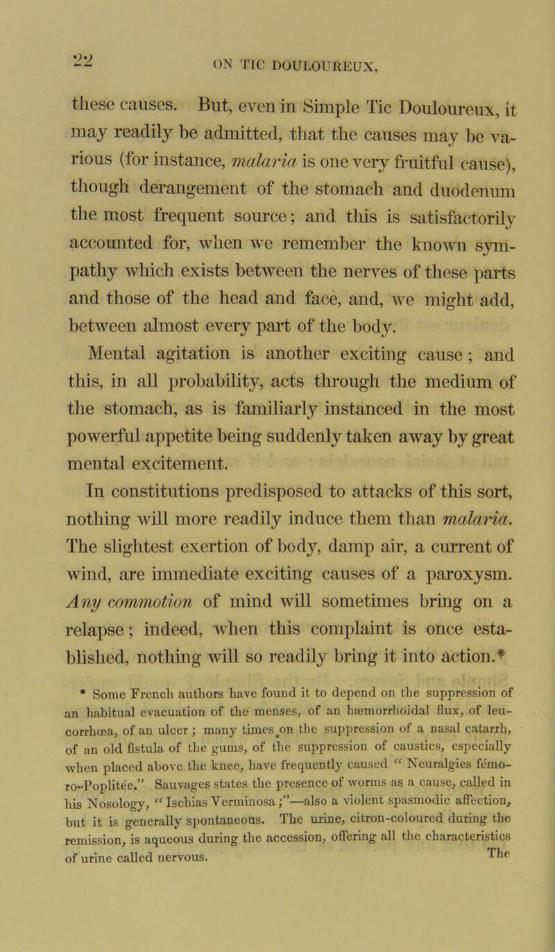 these causes. But, even in Simple Tic Doulom*eux, it may readily be admitted, that the causes may be va- rious (for instance, malaria is one very fruitful cause), though derangement of the stomach and duodenum the most frequent source; and this is satisfactorily accounted for, when we remember the knovm sym- pathy which exists between the nerves of these parts and those of the head and face, and, we might add, between almost every part of the body. Mental agitation is another exciting cause; and this, in all probability, acts through the medium of the stomach, as is familiarly instanced in the most powerful appetite being suddenly taken away by great mental excitement. In constitutions predisposed to attacks of this sort, nothing will more readily induce them than malaria. The slightest exertion of body, damp air, a cirrrent of wind, are immediate exciting causes of a paroxysm. Any commotion of mind will sometimes bring on a relapse; indeed, when this complaint is once esta- blished, nothing will so readily bring it into action.* • Some French authors have found it to depend on the suppression of an habitual evacuation of the menses, of an hsemorrlioidal flux, of leu- corrhoea, of an ulcer; many times ^on the suppression of a nasal catarrh, of an old fistula of the gums, of the suppression of caustics, especially when placed above the knee, have frequently caused “ Ncuralgies femo- ro-'Poplitee.” Sauvages states the presence of worms as a cause, called in his Nosology, “ Ischias Verminosa;”—also a violent spasmodic affection, but it is generally spontaneous. The urine, citron-coloured during the remission, is aqueous during the accession, offering all the characteristics of urine called nervous. The