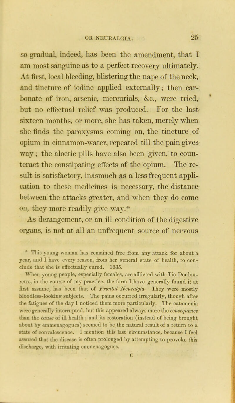 SO gradual, indeed, has been the amendment, that I am most sanguine as to a perfect recovery ultunately. At first, local bleeding, blistering the nape of the neck, and tinctme of iodine applied externally; then car- bonate of non, ai’senic, mercmdals, &c., were tried, but no effectual relief was produced. For the last sixteen months, or more, she has taken, merely when she finds the paroxysms coming on, the tinctme of opium in cinnamon-water, repeated till the pain gives way; the aloetic pills have also been given, to coun- teract the constipating effects of the opium. The re- sult is satisfactory, inasmuch as a less frequent appli- cation to these medicines is necessary, the distance between the attacks greater, and when they do come on, they more readily give way.* As derangement, or an iU condition of the digestive organs, is not at all an unfrequent source of nervous * This young ■woman has remained free from any attack for about a year, and I have every reason, from her general state of health, to con- clude that she is effectually cured. 1835. AVhen young people, especially females, are afflicted with Tic Doulou- reux, in the course of my practice, the form I have generally found it at first assume, has been that of Frontal Neuralgia. They were mostly bloodless-looking subjects. The pains occurred irregularly, though after the fatigues of the day I noticed them more particularly. The catamenia were generally interrupted, but this appeared always more the consequence than the cause of ill health; and its restoration (instead of being brought about by emmenagogues) seemed to be the natural result of a return to a state of convalescence. I mention this last circumstance, because I feel assured that the disease Ls often prolonged by attempting to provoke this discharge, with irritating emmenagogues. C