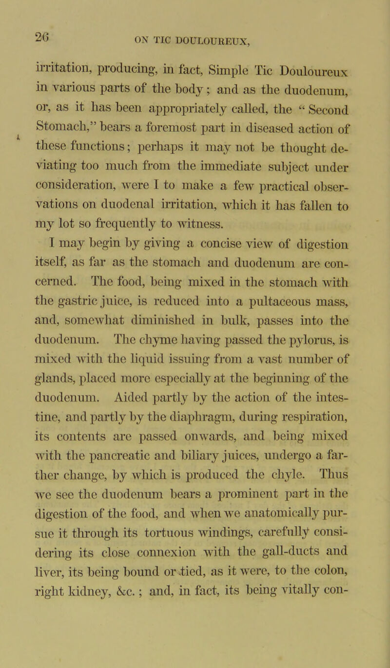 2() irritation, producing, in fact. Simple Tic Douloureux in various parts of the body; and as the duodenum, or, as it has been appropriately called, the “ Second Stomach,” hears a foremost paiT in diseased action of these functions; perhaps it may not he thought de- viating too much from the immediate subject under consideration, were I to make a few practical obser- vations on duodenal irritation, which it has fallen to my lot so frequently to witness. I may begin by giving a concise view of digestion itself, as far as the stomach and duodenum are con- cerned. The food, being mixed in the stomach with the gastric juice, is reduced into a pultaceous mass, and, somewhat diminished in bulk, passes into the duodenum. The chyme having passed the pylorus, is mixed with the liquid issuing from a vast number of glands, placed more especially at the beginning of the duodenum. Aided partly by the action of the intes- tine, and partly by the diaphragm, during respu’ation, its contents are passed onwards, and being mixed with the pancreatic and biliary juices, undergo a far- ther change, by which is produced the chyle. Thus we see the duodenum bears a prominent part in the digestion of the food, and when we anatomically pur- sue it through its tortuous windings, carefully consi- dering its close connexion with the gall-ducts and liver, its being bound or Tied, as it were, to the colon, right kidney, &c.; and, in fact, its being vitally con-