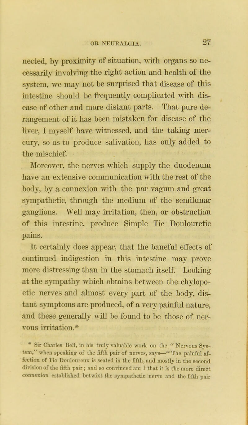 nected, by proximity of situation, with organs so ne- cessarily involving the right action and health of the system, we may not be surprised that disease of this intestine should be frequently complicated with dis- ease of other and more distant parts. That pure de- rangement of it has been mistaken for disease of the liver, I myself have Avitnessed, and the taking mer- cury, so as to produce salivation, has only added to the mischief. Moreover, the nerves which supply the duodenum hav^e an extensive communication with the rest of the body, by a connexion with the par vagum and great Sympathetic, through the medium of the semilunar ganglions. Well may UTitation, then, or obstruction of this intestine, produce Simple Tic Doulom*etic pains. It certainly does appear, that the baneful effects of continued indigestion in this intestine may prove more distressing than in the stomach itself Looking at the sympathy Avhich obtains between the chylopo- etic nerves and almost every part of the body, dis- tant symptoms are produced, of a very painful natm’e, and these generally Avill be found to be those of ner- vous irritation.* * Sir Charles Bell, in his truly valuable work on the “ Nervous Sys- tem,” when speaking of the fifth pair of nerves, says—“ The painful af- fection of Tic Douloureux is seated in the fifth, and mostly in the second division of the fifth pair; and so convinced am I that it is the more direct connexion established betwixt the sympathetic nerve and the fifth pair