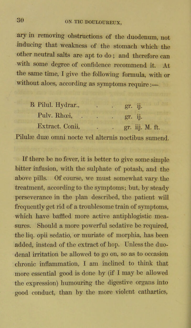 ary in removing obstructions of the duodenum, not inducing that weakness of the stomach which the other neutral salts are apt to do ; and therefore can with some degree of confidence recommend it. At the same tune, I give the following foimula, with or without aloes, according as symptoms require:— R Piliil. Hydrai’., . . gT. ij. Pulv. Rhoei, . . • gi\ ij. Extract. Conii, . gr. iij. M. ft. Pilulse duse omni nocte vel alternis noctibus sumend. If there be no fever, it is better to give some simple bitter infusion, with the sulphate of potash, and the above pills. Of course, we must somewhat vary the treatment, according to the S3Tnptoms; but, by steady perseverance in the plan described, the patient will frequently get rid of a troublesome train of symptoms, which have baffled more active antiphlogistic mea- sures. Should a more powerful sedative be requmed, the liq. opii sedatio, or muriate of morphia, has been added, instead of the extract of hop. Unless the duo- denal irritation be allowed to go on, so as to occasion chronic inffammation, I am inclined to tliink that more essential good is done by (if I may be allowed the expression) humoiu-ing the digestive organs into good conduct, than by the more violent cathartics,