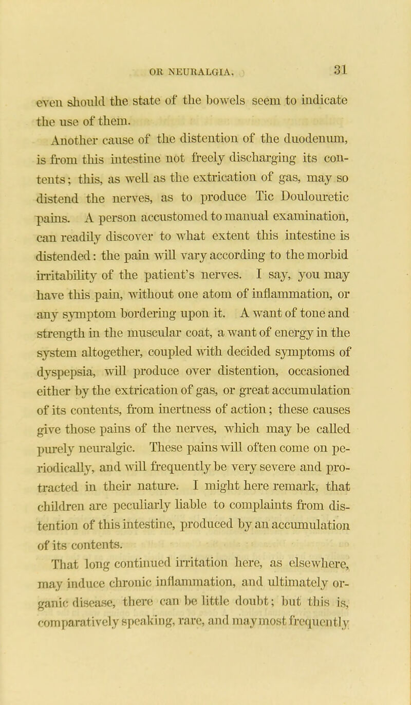 even should the state of the liowels seem to indicate the use of them. Another cause of the distention of the duodenimi, is fi-om this intestine not freely discharging its con- tents ; this, as well as the extrication of gas, may so distend the nerves, as to produce Tic Doulouretic pains. A person accustomed to manual examination, can readily discover to what extent this intestine is distended: the pain will vary according to the morbid instability of the patient’s nerves. I sa}% you may have this pain, without one atom of inflammation, or any symptom bordering upon it. A want of tone and strength in the muscular coat, a want of energy in the system altogether, coupled Avith decided symptoms of dyspepsia, will jiroduce over distention, occasioned either by the extrication of gas, or great accumulation of its contents, fi’om inertness of action; these causes give those pains of the nerves, which may be called purely nem*algic. These pains Avill often come on pe- riodically, and will frequently be very severe and pro- tracted in then* natm*e. I might here remark, that children ai-e peculiarly liable to complaints from dis- tention of this intestine, produced by an accimiulation of its contents. That long continued irritation here, as elsewhere, may induce chronic inflammation, and ultimately or- ganic disea.se, there can be little doubt; but this is, comparatively speaking, rare, and may most frequently