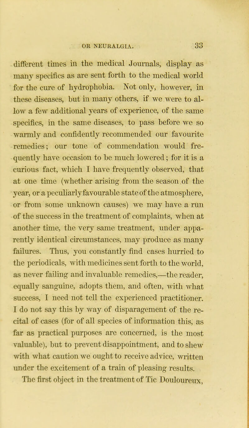 different times in the medical Journals, display as many specifics as are sent forth to the medical world for the ciu’e of hydrophobia. Not only, however, in these diseases, hut in many others, if we were to al- low a few additional years of experience, of the same specifics, in the same diseases, to pass before we so wai*mly and confidently recommended our favourite remedies; our tone of commendation would fre- quently have occasion to be much lowered; for it is a curious fact, which I have frequently observed, that at one time (whether arising from the season of the year, or a peculiarly favourable state of the atmosphere, or from some unknown causes) we may have a run of the success in the treatment of complaints, when at another time, the very same treatment, under appa- rently identical circumstances, may produce as many failures. Thus, you constantly find cases hmrried to the periodicals, with medicines sent forth to the world, as never failmg and invaluable remedies,—the reader, equally sanguine, adopts them, and often, with what success, I need not tell the experienced practitioner. I do not say this by way of disparagement of the re- cital of cases (for of all species of infonnation this, as far as practical purposes are concerned, is the most valuable), but to prevent disappointment, and to shew with what caution we ought to receive advice, written under the excitement of a train of pleasing results. The first object in the treatment of Tic Douloureux,