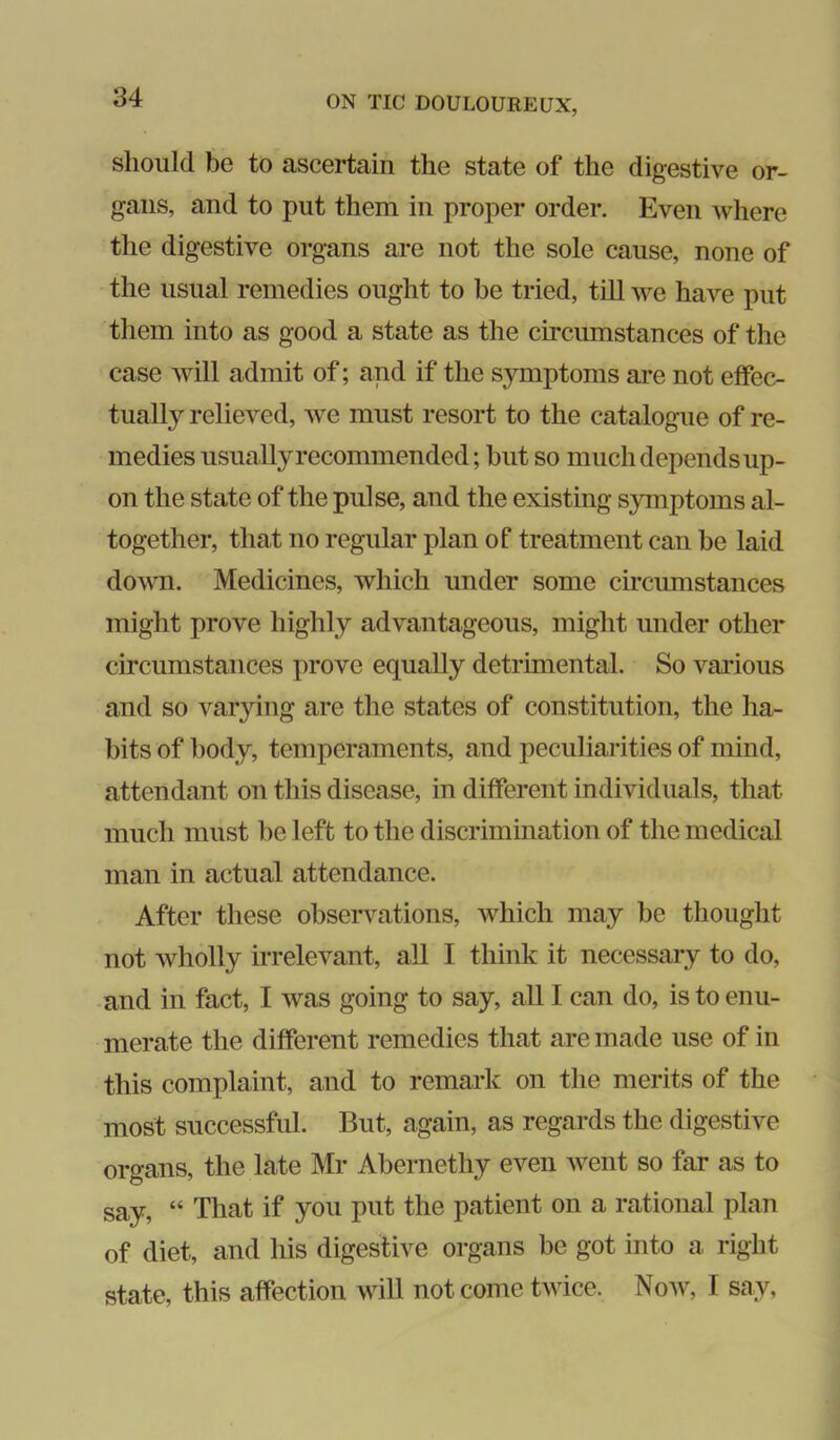 should be to ascertain the state of the digestive or- gans, and to put them in proper order. Even where the digestive organs are not the sole cause, none of the usual remedies ought to be tried, till we have put them into as good a state as the circumstances of the case will admit of; and if the symptoms are not effec- tually relieved, we must resort to the catalogue of re- medies usually recommended; but so much depends up- on the state of the pulse, and the existing symptoms al- together, that no regular plan of treatment can be laid dovm. Medicines, which under some circumstances might prove highly advantageous, might under other circumstances prove equally detrimental. So various and so varying are the states of constitution, the ha- bits of body, temperaments, and peculiarities of mind, attendant on this disease, in different individuals, that much must be left to the discrimination of the medical man in actual attendance. After these observations, which may be thought not wholly irrelevant, all I think it necessary to do, ■and in fact, I was going to say, all I can do, is to enu- merate the different remedies that are made use of in this complaint, and to remark on the merits of the most successful. But, again, as regards the digestive organs, the late Mr Abernethy even went so far as to say, “ That if you put the patient on a rational plan of diet, and his digestive organs be got into a right state, this affection will not come twice. Now, I say,