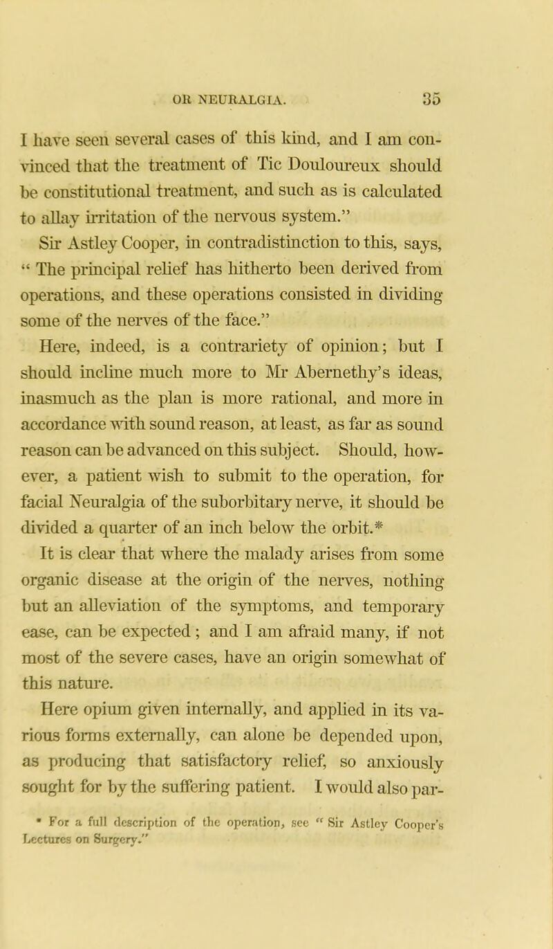 I have seen several cases of this kind, and I am con- vinced that the treatment of Tic Doiiloiu*eiix should be constitutional treatment, and such as is calculated to allay h-ritatiou of the nervous system.” Sir Astley Cooper, in contradistinction to this, says, “ The principal relief has liitherto been derived from operations, and these operations consisted in dividing some of the nerves of the face.” Here, indeed, is a contrariety of opinion; but I should incline much more to IMr Abernethy’s ideas, inasmuch as the plan is more rational, and more in accordance vdth sound reason, at least, as far as sound reason can be advanced on this subject. Should, how- ever, a patient wish to submit to the operation, for facial Neuralgia of the suborbitary nerve, it should be divided a quarter of an inch below the orbit.* It is clear that where the malady arises from some organic disease at the origin of the nerves, nothing but an alleviation of the symptoms, and temporary ease, can be expected ; and I am afraid many, if not most of the severe cases, have an origin somewhat of this natm-e. Here opium given internally, and applied in its va- rious forms externally, can alone be depended upon, as producing that satisfactory relief, so anxiously sought for by the suffering patient. I would also par- • For a full description of the operation, see “ Sir Astley Cooper’s Lectures on Surgery.”