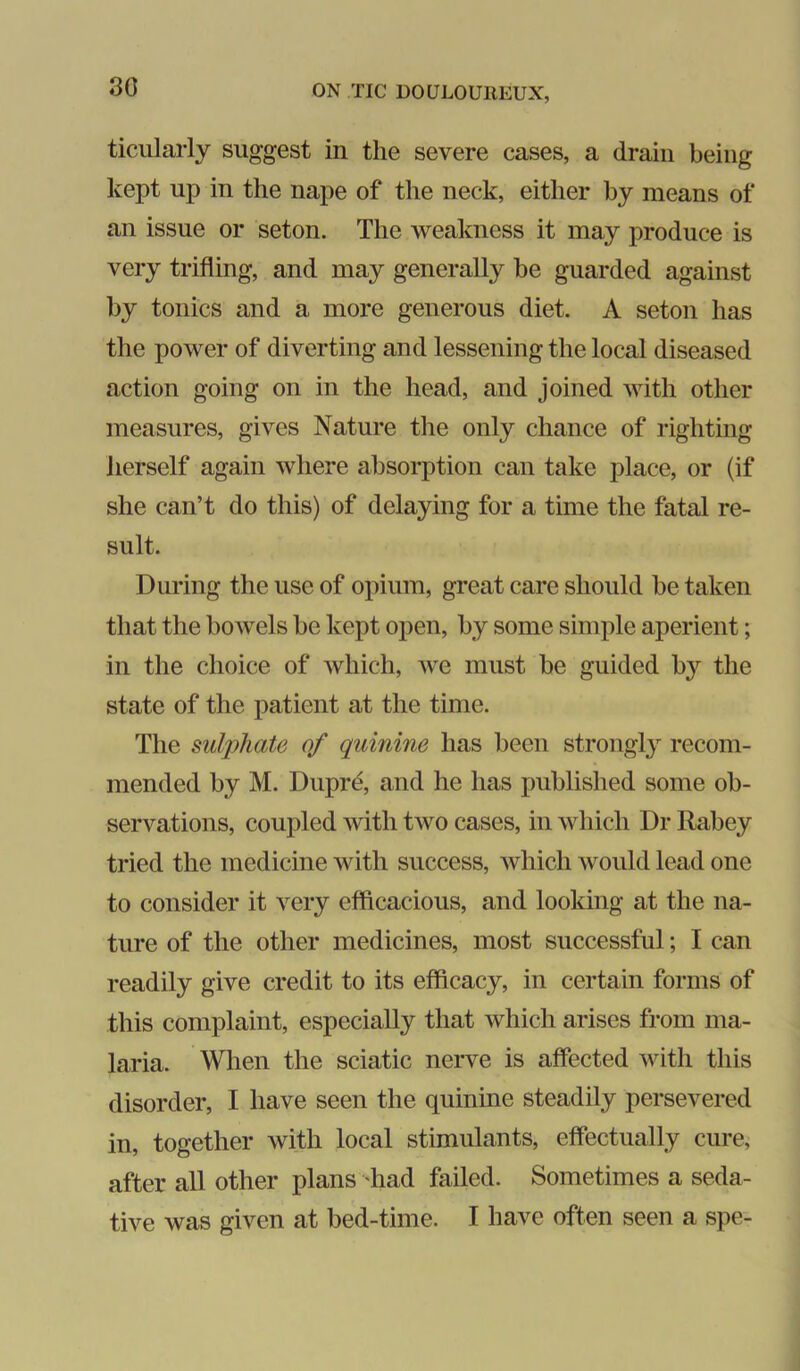 80 ticularly suggest in the severe cases, a drain being kept up in the nape of the neck, either by means of an issue or seton. The weakness it may produce is very trifling, and may generally be guarded against by tonics and a more generous diet. A seton has the power of diverting and lessening the local diseased action going on in the head, and joined with other measures, gives Nature tlie only chance of righting herself again where absorption can take place, or (if she can’t do this) of delaying for a time the fatal re- sult. During the use of opium, great care should be taken that the bowels be kept open, by some simple aperient; in the choice of which, Ave must be guided by the state of the patient at the time. The sulphate of quinine has been strongly recom- mended by M. Dupre, and he has published some ob- servations, coupled Avith two cases, in Avhicli Dr Rabey tried the medicine with success, Avhich would lead one to consider it A^ery efficacious, and looking at the na- ture of the other medicines, most successful; I can readily give credit to its efficacy, in certain forms of this complaint, especially that Avhich arises from ma- laria. When the sciatic nerve is affected Avith this disorder, I have seen the quinine steadily persevered in, together Avith local stimulants, effectually cure, after all other plans had failed. Sometimes a seda- tive was given at bed-time. I have often seen a spe-