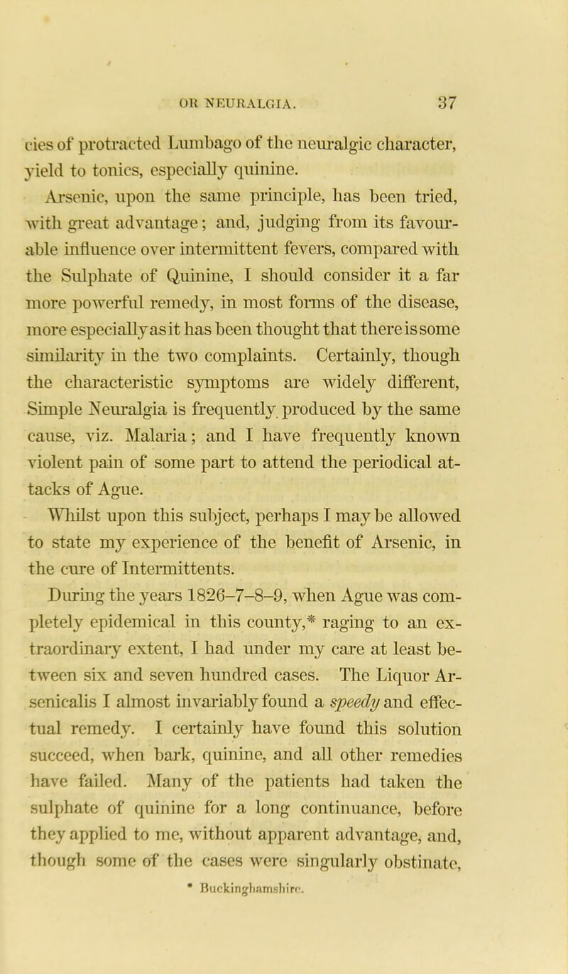 cies of protracted Lumbago of the neiu-algic character, yield to tonics, especially quinine. Arsenic, upon the same principle, has been tried, Avitli great advantage; and, judging from its favour- able influence over intermittent fevers, compared with the Sulphate of Quinine, I should consider it a far more powerful remedy, in most fonns of the disease, more especially as it has been thought that there is some sunilarit}^ in the two complaints. Certainly, though the characteristic symptoms are widely different, Simple Neiualgia is frequently produced by the same cause, viz. INIalaria; and I have frequently known violent pain of some part to attend the periodical at- tacks of Ague. ‘Wliilst upon this subject, perhaps I maybe allowed to state my experience of the benefit of Arsenic, in the cure of Intermittents. During the yeai’s 1826-7-8-9, when Ague was com- pletely epidemical in this county,* raging to an ex- traordinaiy extent, I had under my care at least be- tween six and seven hundred cases. The Liquor Ar- senicalis I almost invariably found a speedy and effec- tual remedy. I certainly have found this solution succeed, when bark, quinine, and all other remedies have failed. iVIany of the patients had taken the sulphate of quinine for a long continuance, before they applied to me, without apparent advantage, and, though some of the cases were singularly obstinate, • Buckingliamsbirc.