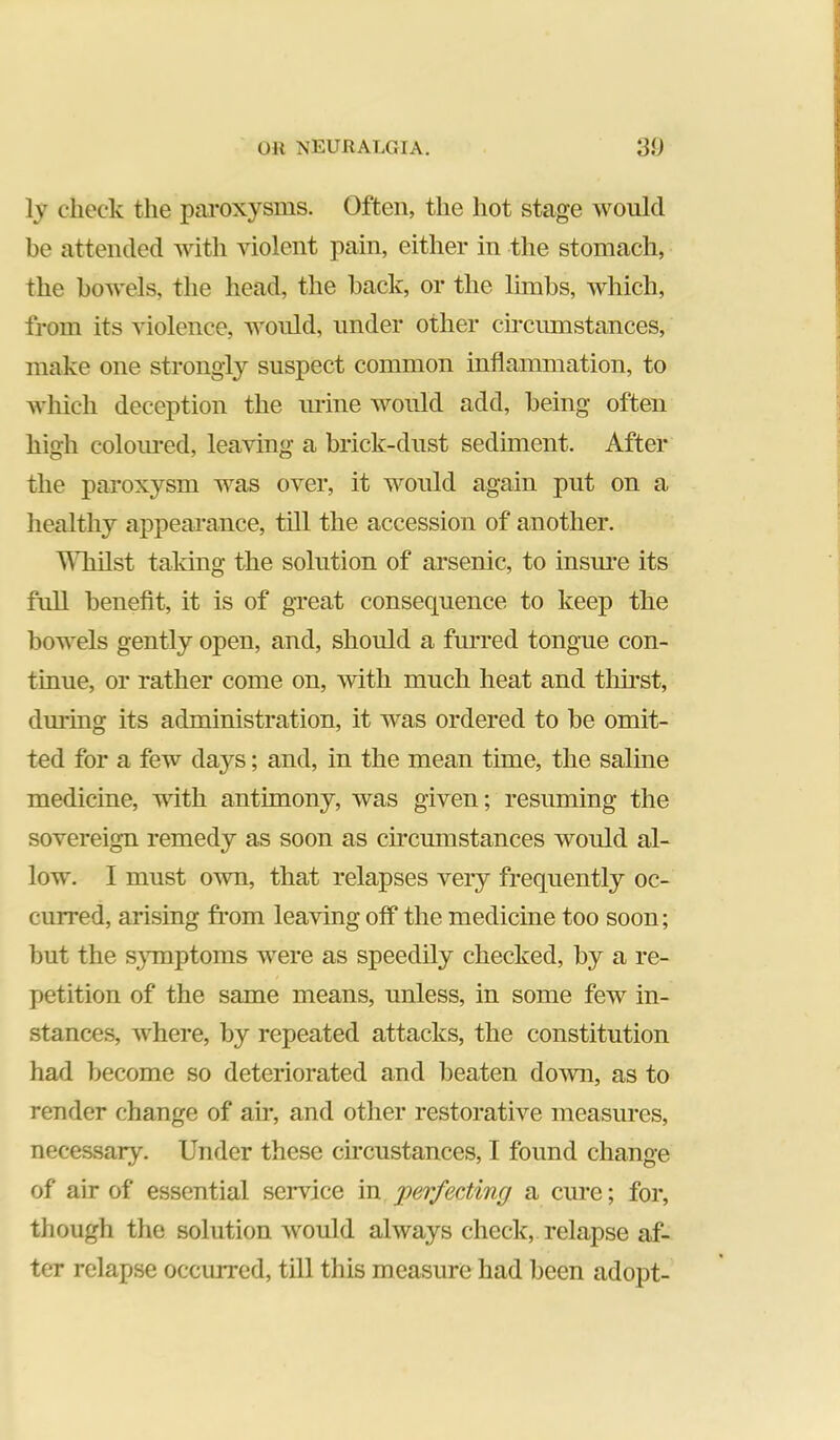 ly check the paroxysms. Often, the hot stage would be attended with violent pain, either in the stomach, the bowels, the head, the back, or the Ihnbs, which, from its violence, would, under other cu-cumstances, make one strongly suspect common inflammation, to which deception the urine would add, being often high colom-ed, leaving a brick-dnst sediment. After the paroxysm was over, it would again put on a healthy appearance, till the accession of another. Win 1st taking the solution of arsenic, to insime its full benefit, it is of great consequence to keep the bowels gently open, and, should a furred tongue con- tinue, or rather come on, with much heat and tlurst, during its administration, it was ordered to be omit- ted for a few days; and, in the mean time, the saline medicine, with antimony, was given; resuming the sovereign remedy as soon as circumstances would al- low. I must own, that relapses very frequently oc- curred, arising fi*om leaving off the medicine too soon; but the s}Tnptoms were as speedily checked, by a re- petition of the same means, unless, in some few in- stances, where, by repeated attacks, the constitution had become so deteriorated and beaten down, as to render change of air, and other restorative measures, necessary. Under these circustances, I found change of air of essential seiwice in perfecting a cure; for, though the solution would always check, relapse af- ter relapse occiured, till this measure had been adopt-