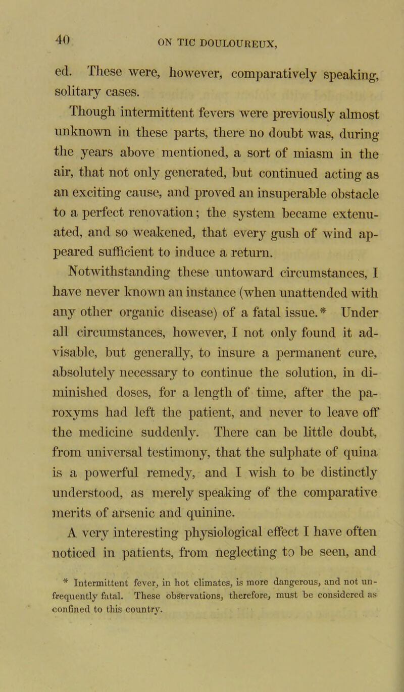 ed. These were, however, comparatively speaking, solitary cases. Though inteiTnittent fevers were previously almost unknown in these parts, there no doubt was, during the years above mentioned, a sort of miasm in the air, that not only generated, but continued acting as an exciting cause, and proved an insuperable obstacle to a perfect renovation; the system became extenu- ated, and so weakened, that every gush of wind ap- peared sufficient to induce a return. Notwithstanding these untoward circumstances, I have never known an instance (when unattended with any other organic disease) of a fatal issue. * Under all circumstances, however, I not only found it ad- visable, but generally, to insure a pennanent cure, absolutely necessary to continue the solution, in di- minished doses, for a length of time, after the pa- roxyms had left the patient, and never to leave off* the medicine suddenly. There can be little doubt, from universal testimony, that the sulphate of quina is a powerful remedy, and I wish to be distinctly understood, as merely speaking of the comparative merits of arsenic and quinine. A very interesting physiological effect I have often noticed in patients, from neglecting to be seen, and * Intermittent fever, in hot elimates, is more dangerous, and not un- frequently fatal. These observations, therefore, must be considered as confined to this country.