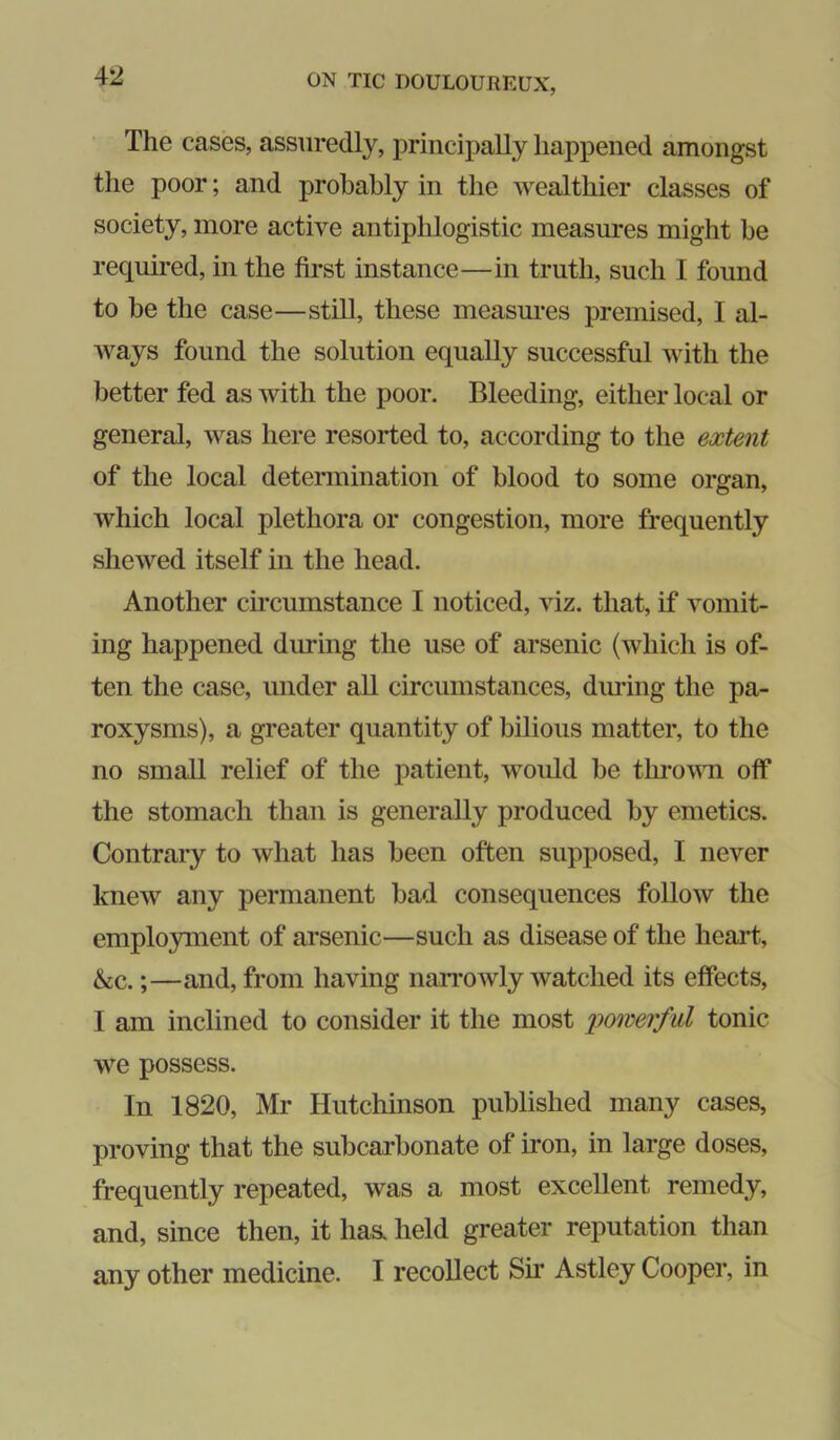 The cases, assuredly, principally happened amongst the poor; and probably in the wealthier classes of society, more active antiphlogistic measures might be required, in the first instance—in truth, such I found to be the case—still, these measures premised, I al- ways found the solution equally successful with the better fed as with the poor. Bleeding, either local or general, was here resorted to, according to the extent of the local determination of blood to some organ, which local plethora or congestion, more frequently shewed itself in the head. Another circumstance I noticed, viz. that, if vomit- ing happened during the use of arsenic (which is of- ten the case, under all circumstances, dimng the pa- roxysms), a greater quantity of bilious matter, to the no small relief of the patient, would be throvTi off the stomach than is generally produced by emetics. Contrary to what has been often supposed, I never knew any permanent bad consequences follow the employment of arsenic—such as disease of the heart, &c.;—and, from having naiTOwly watched its effects, I am inclined to consider it the most pmerful tonic we possess. In 1820, Mr Hutchinson published many cases, proving that the subcarbonate of iron, in large doses, frequently repeated, was a most excellent remedy, and, since then, it has, held greater reputation than any other medicine. I recollect Su’ Astley Cooper, in