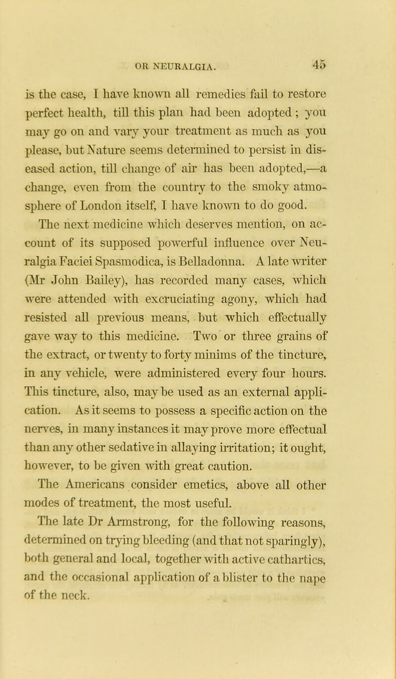 is the case, I have known all remedies fail to restore perfect health, till this plan had been adopted ; you may go on and vary your treatment as much as you please, but Nature seems detennined to persist in dis- eased action, till change of air has been adopted,—a change, even fi-om the country to the smoky atmo- sphere of London itself, I have known to do good. The next medicine which deserves mention, on ac- count of its supposed powerful influence over Neu- ralgia Faciei Spasmodica, is Belladonna. A late writer {Mr John Bailey), has recorded many cases, which were attended with excruciating agony, which had resisted all previous means, but which effectually gave way to this medicine. Two or three grains of the extract, or twenty to forty minims of the tinctm-e, in any vehicle, were administered every four hours. This tinctm-e, also, may be used as an external appli- cation. As it seems to possess a speciflc action on the ner\’es, in many instances it may prove more effectual than any other sedative in allaying matation; it ought, however, to be given with great caution. The Americans consider emetics, above all other modes of treatment, the most useful. The late Dr Armstrong, for the following reasons, determined on trying bleeding (and that not sparingly), both general and local, together with active cathartics, and the occasional application of a blister to the nape of the neck.