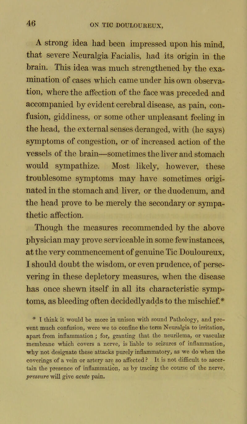 A strong idea had been impressed upon his mind, that severe Neuralgia Facialis, had its origin in the brain. This idea was much strengthened by the exa- mination of cases which came under his own observa- tion, where the affection of the face was preceded and accompanied by evident cerebral disease, as pain, con- fusion, giddiness, or some other unpleasant feeling in the head, the external senses deranged, with (he says) S3Tnptoms of congestion, or of increased action of the vessels of the brain—sometimes the liver and stomach would sympathize. Most likely, however, these troublesome symptoms may have sometimes origi- nated in the stomach and liver, or the duodenum, and the head prove to be merely the secondary or S3mpa- thetic affection. Though the measures recommended by the above physician may prove serviceable in some few instances, at the very commencement of genuine Tic Douloureux, I should doubt the wisdom, or even prudence, of perse- vering in these depletory measures, when the disease has once shewn itself in all its characteristic symp- toms, as bleeding often decidedly adds to the mischief* * I think it would be more in unison with sound Pathology, and pre- vent much confusion, were we to confine the term Neuralgia to irritation, apart from inflammation; for, granting that the neurilema, or vascular membrane which covers a nerve, is liable to seizures of inflammation, why not designate these attacks purely inflammatory, as we do when the coverings of a vein or artery are so affected ? It is not difficult to ascer- tain the presence of inflammation, as by tracing the course of the nerve, pressure will give acute pain.