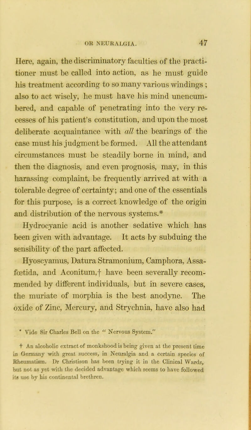 Here, agtiin, the discriminatory faculties of the prac^ti- tioner must 1)C called into action, as he must guide his treatment according to so many various windings ; also to act wisely, he must have his mind unencum- bered, and capable of penetrating into the very re- cesses of his patient's constitution, and upon the most deliberate acquaintance with all the bearings of the case must his judgment be foimed. All the attendant circumstances must be steadOy borne in mind, and then the diagnosis, and even prognosis, may, in this harassing complaint, be frequently arrived at with a tolerable degree of certainty; and one of the essentials for this purpose, is a correct knowledge of the origin and distribution of the nervous systems.* Hydrocyanic acid is another sedative which has been given with advantage. It acts by subduing the sensibility of the part affected. Hyoscyamus, Datura Stramonium, Camphora, Assa- foetida, and Aconitum,f have been severally recom- mended by different individuals, but in severe cases, the muriate of morj)hia is the best anod3me. The oxide of Zinc, Mercury, and Strychnia, have also had * Vide Sir Charles Bell on the “ Nervous System. t An alcoholic extract of monkshood is being given at the present time in Germany with great suceess, in Neuralgia and a cerUiin species of Rheumatism. Dr Christison has been trying it in the Clinical Wards, but not as yet with the decided advantage whicli seems to have followed its use hy his continental brethren.