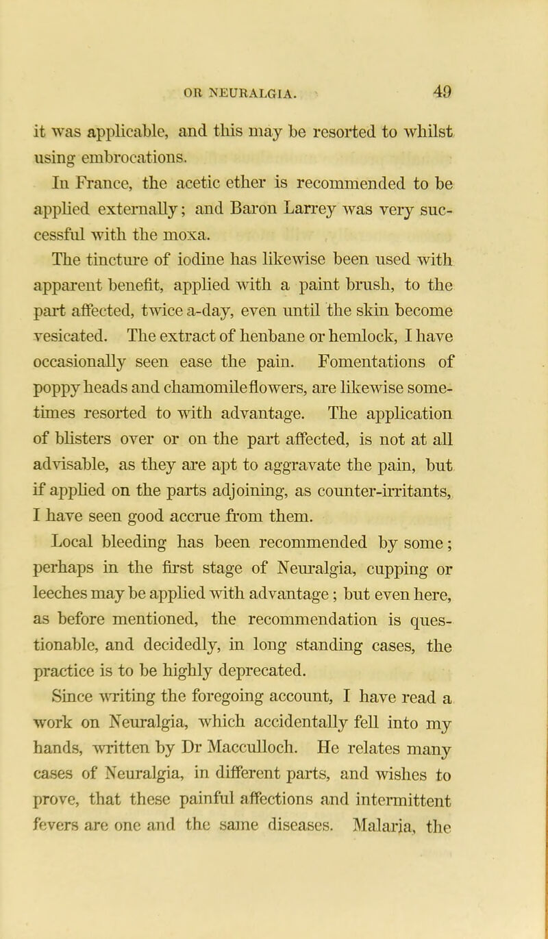 it was applicable, and this may be resorted to whilst using embrocations. In France, the acetic ether is recommended to be applied externally; and Baron Larrey was very suc- cessful with the moxa. The tinctm-e of iodine has likewise been used with apparent benefit, applied with a paint brush, to the paid affected, twice a-day, even until the skin become vesicated. The extract of henbane or hemlock, I have occasionally seen ease the pain. Fomentations of poppy heads and chamomile flowers, are likewise some- times resorted to with advantage. The application of bhsters over or on the part affected, is not at all advisable, as they are apt to aggravate the pain, but if applied on the parts adjoining, as counter-irritants, I have seen good accrue from them. Local bleeding has been recommended by some; perhaps in the first stage of Nem*algia, cupping or leeches may be applied with advantage; but even here, as before mentioned, the recommendation is ques- tionable, and decidedly, in long standing cases, the practice is to be highly deprecated. Since VTiting the foregoing account, I have read a work on Neuralgia, which accidentally fell into my hands, written by Dr Macculloch. He relates many cases of Neuralgia, in different parts, and wishes to prove, that these painful affections and intermittent fevers are one and the same diseases. Malaria, the