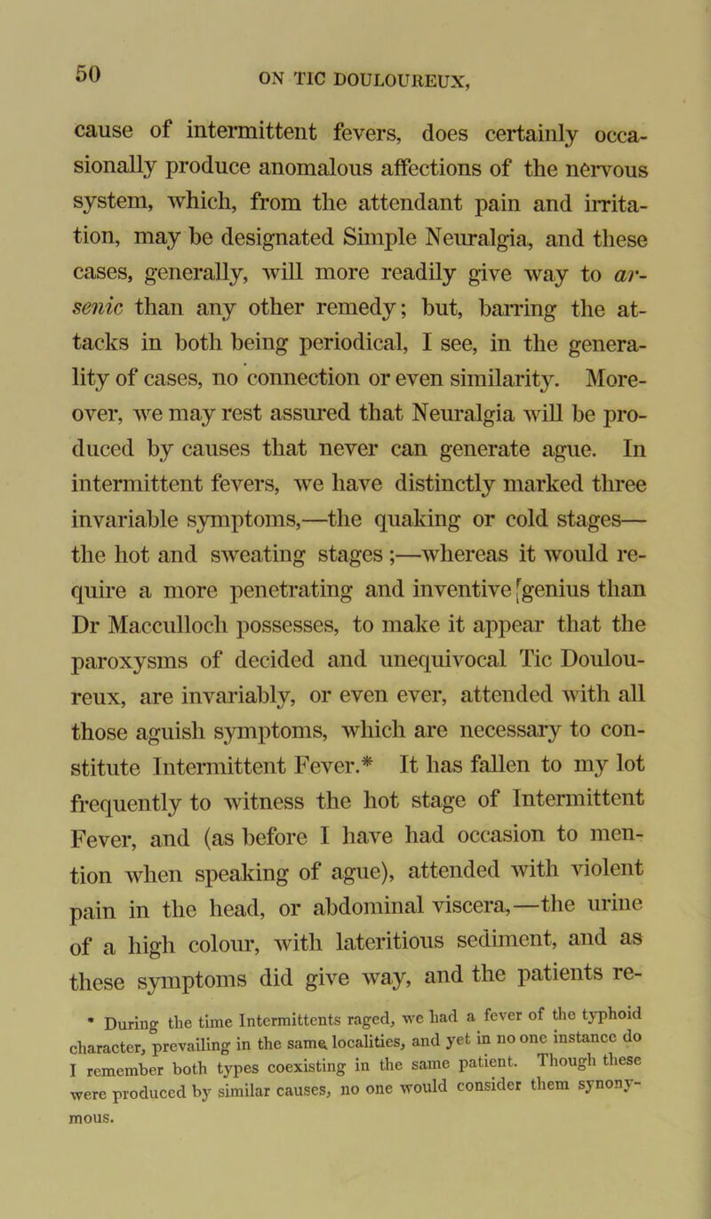 cause of intermittent fevers, does certainly occa- sionally produce anomalous affections of the nervous system, which, from the attendant pain and irrita- tion, may he designated Simple Neimalgia, and these cases, generally, will more readily give way to ar- senic than any other remedy; but, barring the at- tacks in both being periodical, I see, in the genera- lity of cases, no connection or even similarity. More- over, we may rest assured that Neuralgia will be pro- duced by causes that never can generate ague. In intermittent fevers, we have distinctly marked three invariable symptoms,—the quaking or cold stages— the hot and sweating stages ;—whereas it would re- quire a more penetrating and inventive [genius than Dr Macculloch possesses, to make it appear that the paroxysms of decided and unequivocal Tic Doulou- reux, are invariably, or even ever, attended with all those aguish symptoms, which are necessary to con- stitute Intermittent Fever.* It has fallen to my lot frequently to witness the hot stage of Intermittent Fever, and (as before I have had occasion to men- tion when speaking of ague), attended with violent pain in the head, or abdominal viscera,—the urine of a high colour, with lateritious sediment, and as these symptoms did give way, and the patients re- • During the time intermittents raged, we had a fever of the typhoid character, prevailing in the sam^ localities, and yet in no one instance do I remember both types coexisting in the same patient. Though these were produced by similar causes, no one would consider them synony- mous.
