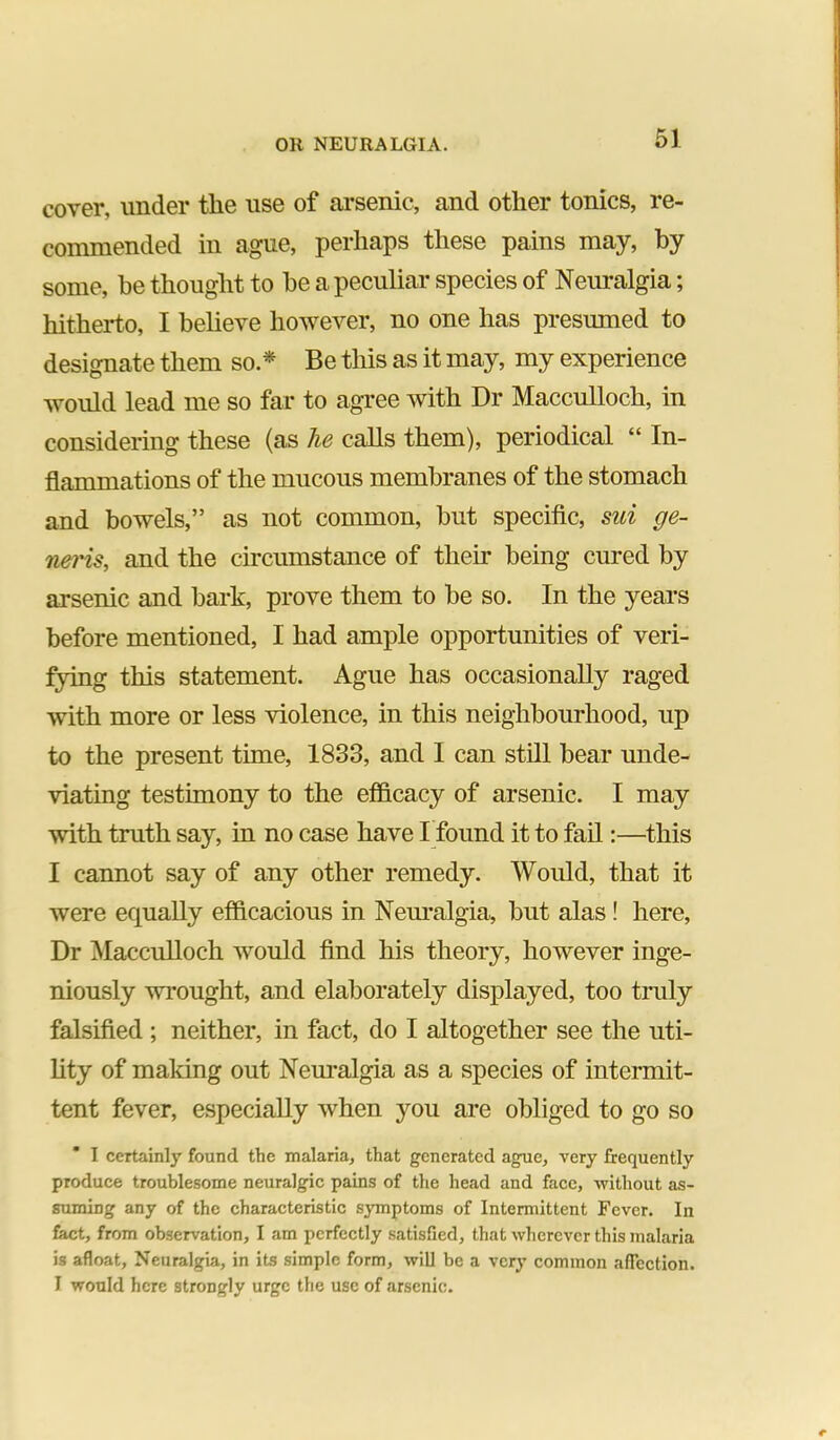 61 cover, under the use of ai’senic, and other tonics, re- commended in ague, perhaps these pains may, by some, he thought to be a peculiar species of Neuralgia; hitherto, I beheve however, no one has presumed to designate them so.* Be this as it may, my experience would lead me so far to agi-ee with Dr Macculloch, in considering these (as he calls them), periodical “ In- flammations of the mucous membranes of the stomach and bowels,” as not common, but specific, sui ge- neris, and the cu’cumstance of their being cured by arsenic and bark, prove them to be so. In the years before mentioned, I had ample opportunities of veri- fying this statement. Ague has occasionally raged with more or less violence, in this neighbourhood, up to the present time, 1833, and I can still bear unde- viating testimony to the efinicacy of arsenic. I may with truth say, in no case have I found it to fail:—this I cannot say of any other remedy. Would, that it were equally efficacious in Nem’algia, but alas! here. Dr Macculloch would find his theory, however inge- niously wrought, and elaborately displayed, too truly falsified ; neither, in fact, do I altogether see the uti- hty of making out Nem*algia as a species of intermit- tent fever, especially when you are obliged to go so I certainly found the malaria, that generated ague, very frequently produce troublesome neuralgic pains of the head and face, without as- suming any of the characteristic symptoms of Intermittent Fever. In fact, from observation, I am perfectly satisfied, that wherever this malaria is afloat, Neuralgia, in its simple form, will be a very common afTection. I would here strongly urge the use of arsenic.