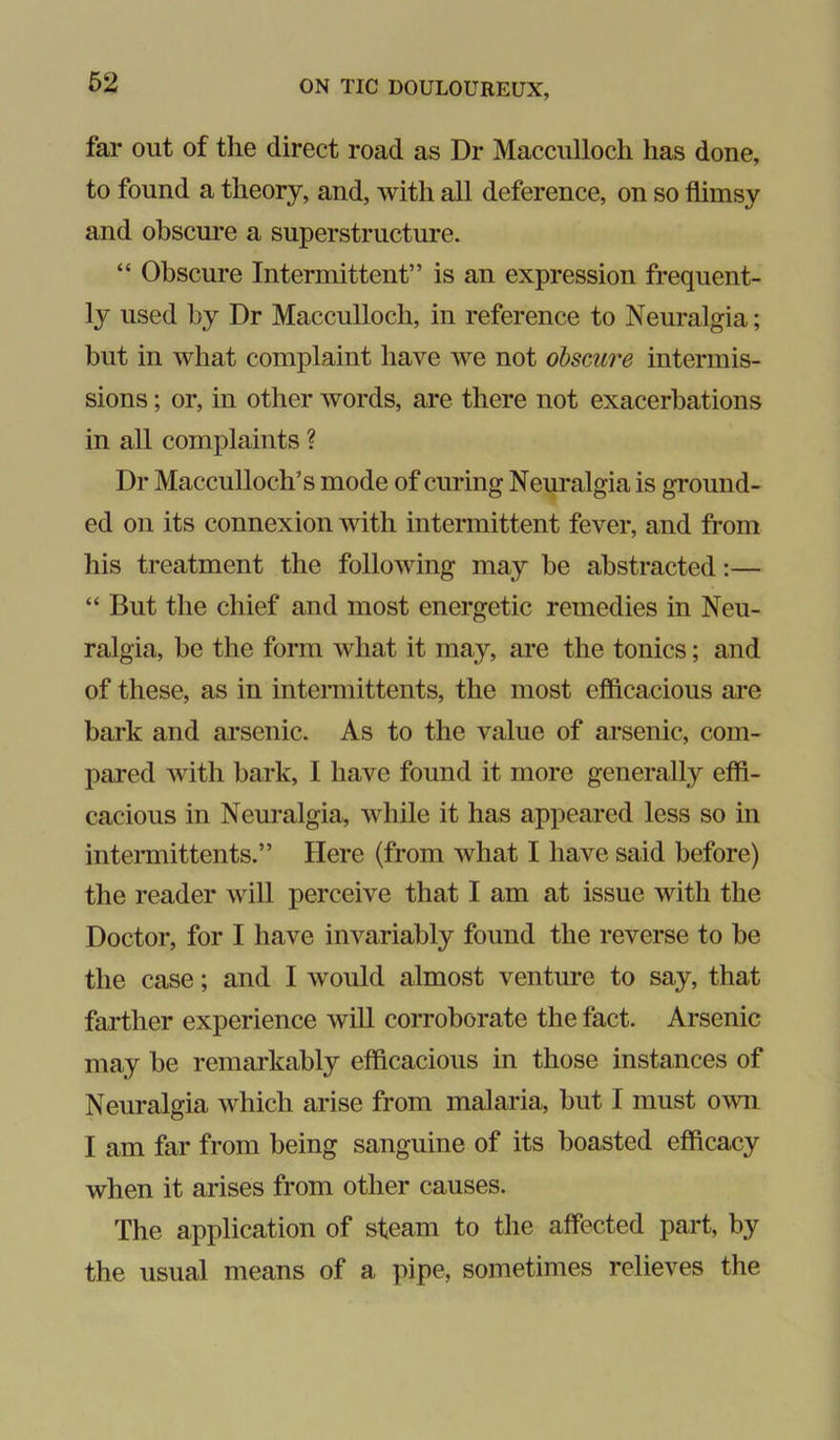 far out of the direct road as Dr Macciilloch has done, to found a theory, and, with all deference, on so flimsy and obscure a superstructure. “ Obscure Intermittent” is an expression frequent- ly used by Dr Macculloch, in reference to Neuralgia; but in what complaint have we not obscure intermis- sions ; or, in other words, are there not exacerbations in all complaints ? Dr Macculloch’s mode of curing Neuralgia is ground- ed on its connexion with intermittent fever, and from his treatment the following may be abstracted:— “ But the chief and most energetic remedies in Neu- ralgia, be the form what it may, are the tonics; and of these, as in intermittents, the most efficacious are bark and arsenic. As to the value of arsenic, com- pared with bark, I have found it more generally effi- cacious in Neuralgia, while it has appeared less so in intermittents.” Here (from what I have said before) the reader will perceive that I am at issue with the Doctor, for I have invariably found the reverse to be the case; and I would almost venture to say, that farther experience wiU corroborate the fact. Arsenic may be remarkably efficacious in those instances of Neuralgia which arise from malaria, but I must own I am far from being sanguine of its boasted efficacy when it arises from other causes. The application of steam to the affected part, by the usual means of a pipe, sometimes relieves the