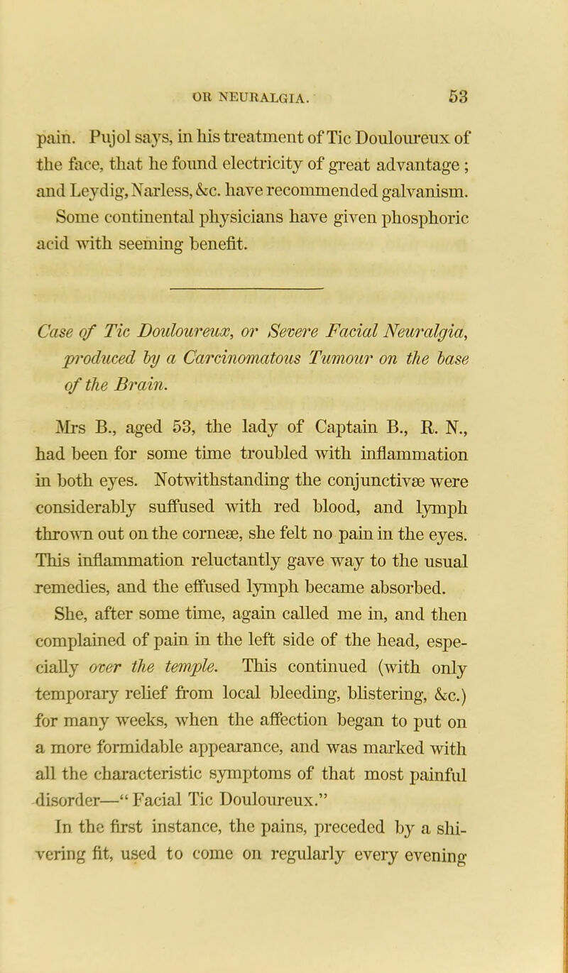 pain. Pujol says, in liis treatment of Tic Douloureux of the face, that he found electricity of gi-eat advantage ; and Leydig, Narless, &c. have recommended galvanism. Some continental physicians have given phosphoric acid with seeming benefit. Case of Tic Douloureux, or Severe Facial Neuralgia, produced by a Carcinomatous Tumour on the base of the Brain. Mrs B., aged 53, the lady of Captain B., R. N., had been for some time troubled with inflammation in both eyes. Notwithstanding the conjunctivse were considerably suffused with red blood, and lymph throvTi out on the corneae, she felt no pain in the eyes. This inflammation reluctantly gave way to the usual remedies, and the effiised lymph became absorbed. She, after some time, again called me in, and then complained of pain in the left side of the head, espe- cially over the temple. This continued (with only temporary relief from local bleeding, blistering, &c.) for many weeks, when the affection began to put on a more formidable appearance, and was marked with all the characteristic symptoms of that most painful disorder—“Facial Tic Douloureux.” In the first instance, the pains, preceded by a shi- vering fit, used to come on regularly every evening