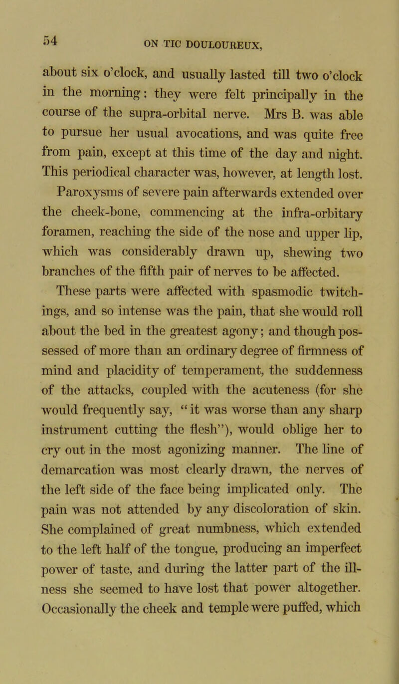 about six o’clock, and usually lasted till two o’clock in the morning': they were felt principally in the course of the supra-orbital nerve. Mrs B. was able to pursue her usual avocations, and was quite free from pain, except at this time of the day and night. This periodical character was, however, at length lost. Paroxysms of severe pain afterwards extended over the cheek-bone, commencing at the infra-orbitary foramen, reaching the side of the nose and upper lip, which was considerably dra^vn up, shewing two branches of the fifth pair of nerves to be affected. These pai*ts were affected wdth spasmodic twitch- ings, and so intense was the pain, that she would roll about the bed in the greatest agony; and though pos- sessed of more than an ordinary degi-ee of firmness of mind and placidity of temperament, the suddenness of the attacks, coupled with the acuteness (for she would frequently say, “ it was worse than any sharp instrument cutting the flesh”), would oblige her to cry out in the most agonizing manner. The line of demarcation was most clearly drawn, the nerves of the left side of the face being implicated only. The pain was not attended by any discoloration of skin. She complained of great numbness, which extended to the left half of the tongue, producing an imperfect power of taste, and during the latter part of the ill- ness she seemed to have lost that power altogether. Occasionally the cheek and temple were puffed, which