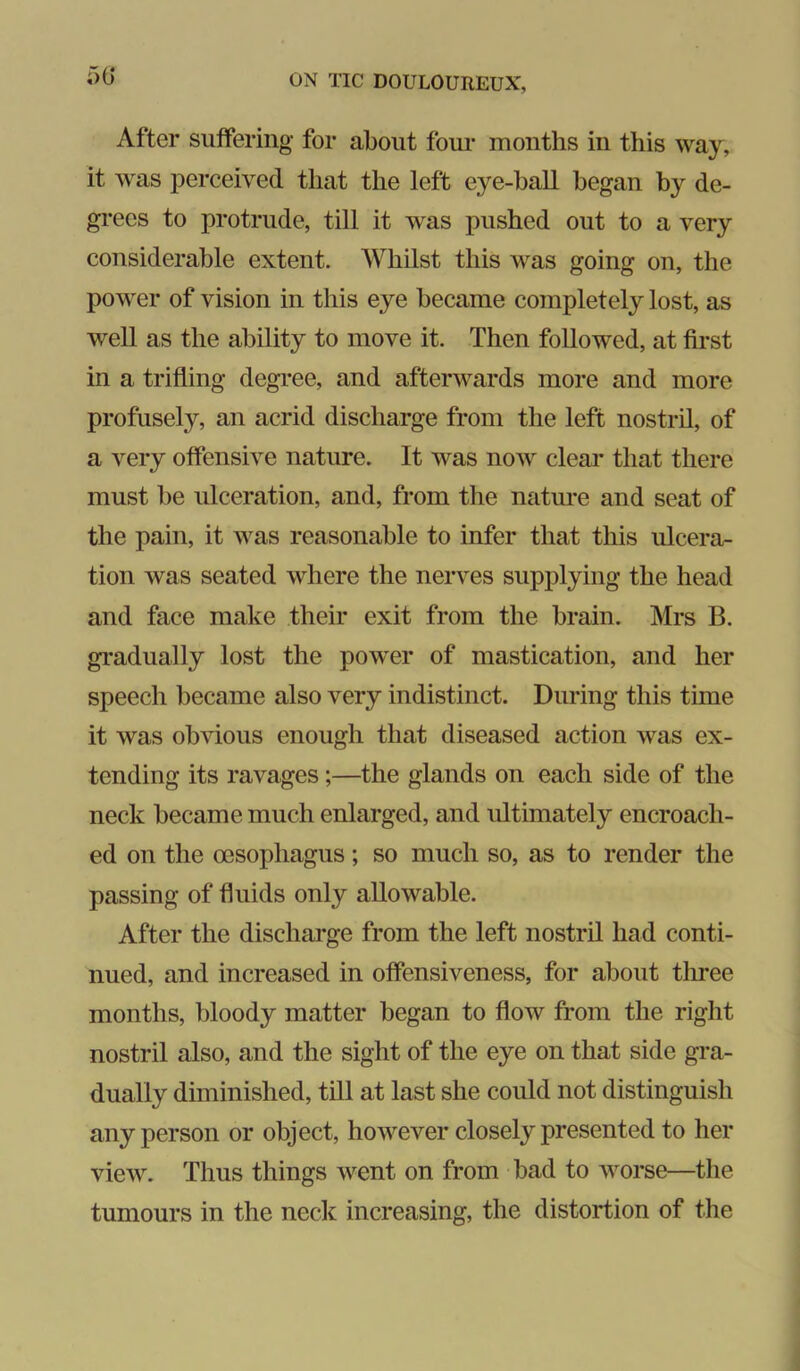 After suffering for about four months in this way, it was perceived that the left eye-ball began by de- gi'ecs to protrude, till it was pushed out to a very considerable extent. Whilst this was going on, the power of vision in this eye became completely lost, as well as the ability to move it. Then followed, at first in a trifling degi’ee, and afterwards more and more profusely, an acrid discharge from the left nostril, of a very offensive nature. It was now cleai* that there must be ulceration, and, from the nature and seat of the pain, it was reasonable to infer that this ulcera- tion was seated where the nerves supplying the head and face make their exit from the brain. Mrs B. gradually lost the pow'er of mastication, and her speech became also very indistinct. During this time it was obvious enough that diseased action was ex- tending its ravages;—the glands on each side of the neck became much enlarged, and ultimately encroach- ed on the oesophagus; so much so, as to render the passing of fluids only allowable. After the discharge from the left nostril had conti- nued, and increased in offensiveness, for about thi-ee months, bloody matter began to flow from the right nostril also, and the sight of the eye on that side gra- dually diminished, till at last she could not distinguish any person or object, however closely presented to her view. Thus things went on from bad to worse—the tumours in the neck increasing, the distortion of the