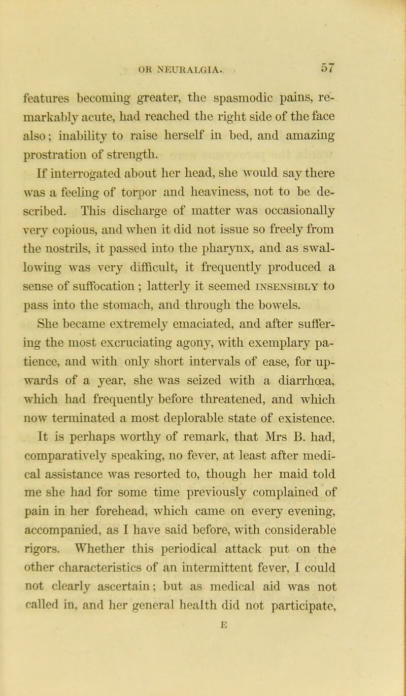 features becoming greater, the spasmodic pains, re- markably acute, had reached the right side of the face also; inability to raise herself in bed, and amazing prostration of streng-th. If interrogated about her head, she would say there was a feehng of torpor and heaviness, not to be de- scribed. This discharge of matter was occasionally very copious, and when it did not issue so freely from the nostrils, it passed into the pharynx, and as swal- lowing was very difficult, it frequently produced a sense of suffocation ; latterly it seemed insensibly to pass into the stomach, and through the bowels. She became extremely emaciated, and after suffer- ing the most excruciating agony, with exemplary pa- tience, and with only short intervals of ease, for up- wards of a year, she was seized with a diarrhcea, which had frequently before threatened, and which now terminated a most deplorable state of existence. It is perhaps worthy of remark, that Mrs B. had, compamtively speaking, no fever, at least after medi- cal assistance was resorted to, though her maid told me she had for some time previously complained of pain in her forehead, which came on every evening, accompanied, as I have said before, with considerable rigors. Whether this periodical attack put on the other characteristics of an intermittent fever, I could not clearly ascertain; but as medical aid was not called in, and her general health did not participate, E