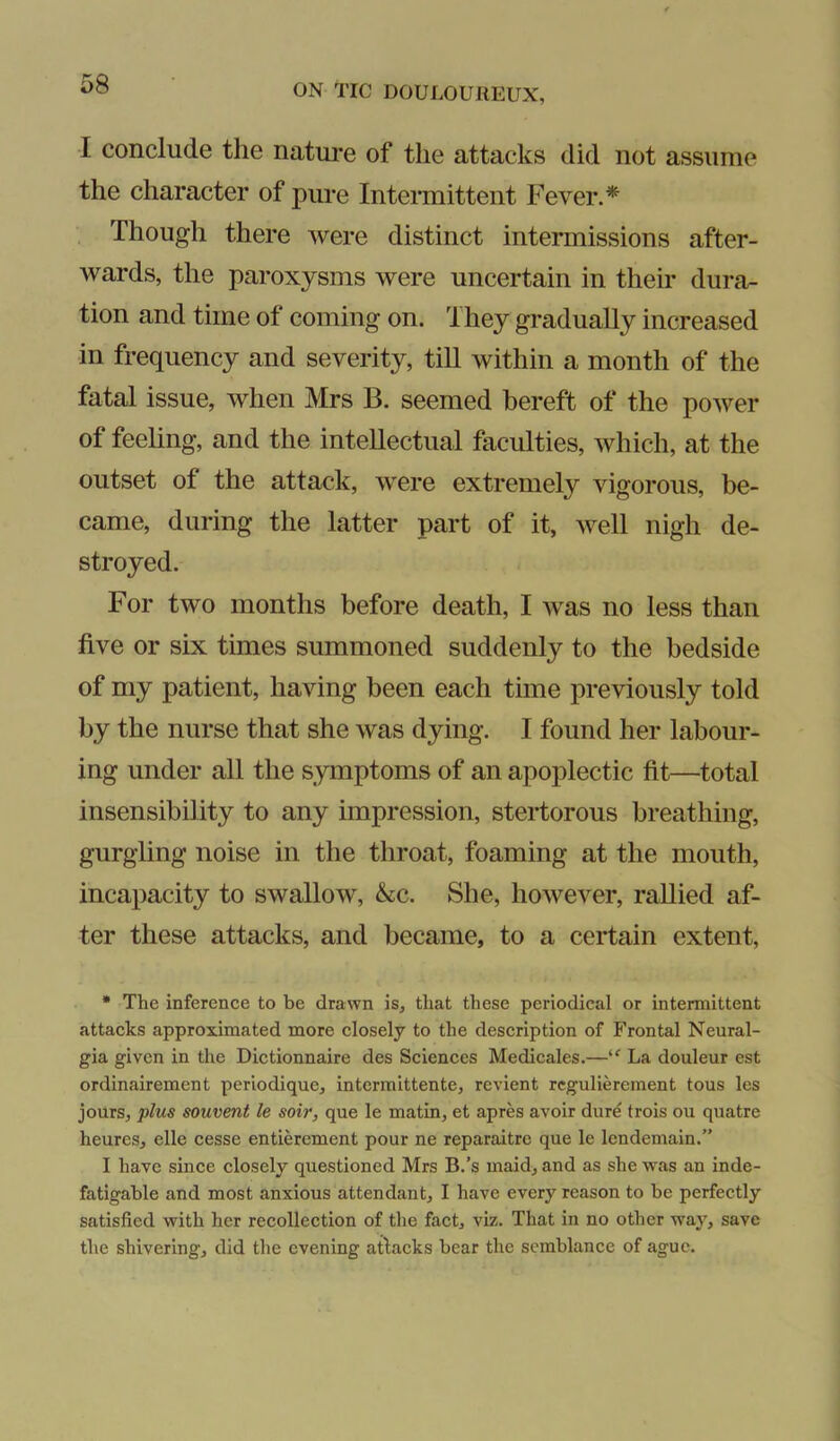 I conclude the natm-e of the attacks did not assume the character of pure Intennittent Fever.* Though there were distinct intermissions after- wards, the paroxysms were uncertain in their dura- tion and time of coming on. They gradually increased in frequency and severity, till within a month of the fatal issue, when Mrs B. seemed bereft of the power of feehng, and the intellectual faculties, which, at the outset of the attack, were extremely vigorous, be- came, during the latter part of it, well nigh de- stroyed. For two months before death, I was no less than five or six times summoned suddenly to the bedside of my patient, having been each time previously told by the nurse that she was dying. I found her labour- ing under all the symptoms of an apoplectic fit—total insensibility to any impression, stertorous breathing, gurgling noise in the throat, foaming at the mouth, incapacity to swallow, &c. She, however, rallied af- ter these attacks, and became, to a certain extent, • The inference to be drawn is, that these periodical or intermittent attacks approximated more closely to the description of Frontal Neural- gia given in the Dictionnaire des Sciences Medicales.—La douleur est ordinairement perlodique, intermittente, revient rcgulierement tous les jours, plus souvent le soir, que le matin, et apres avoir dure trois ou quatre heures, elle cesse entierement pour ne reparaitre que le lendemain.” I have since closely questioned Mrs B.’s maid, and as she was an inde- fatigable and most anxious attendant, I have every reason to be perfectly satisfied with her recollection of the fact, viz. That in no other way, save the shivering, did the evening atlacks bear the semblance of ague.