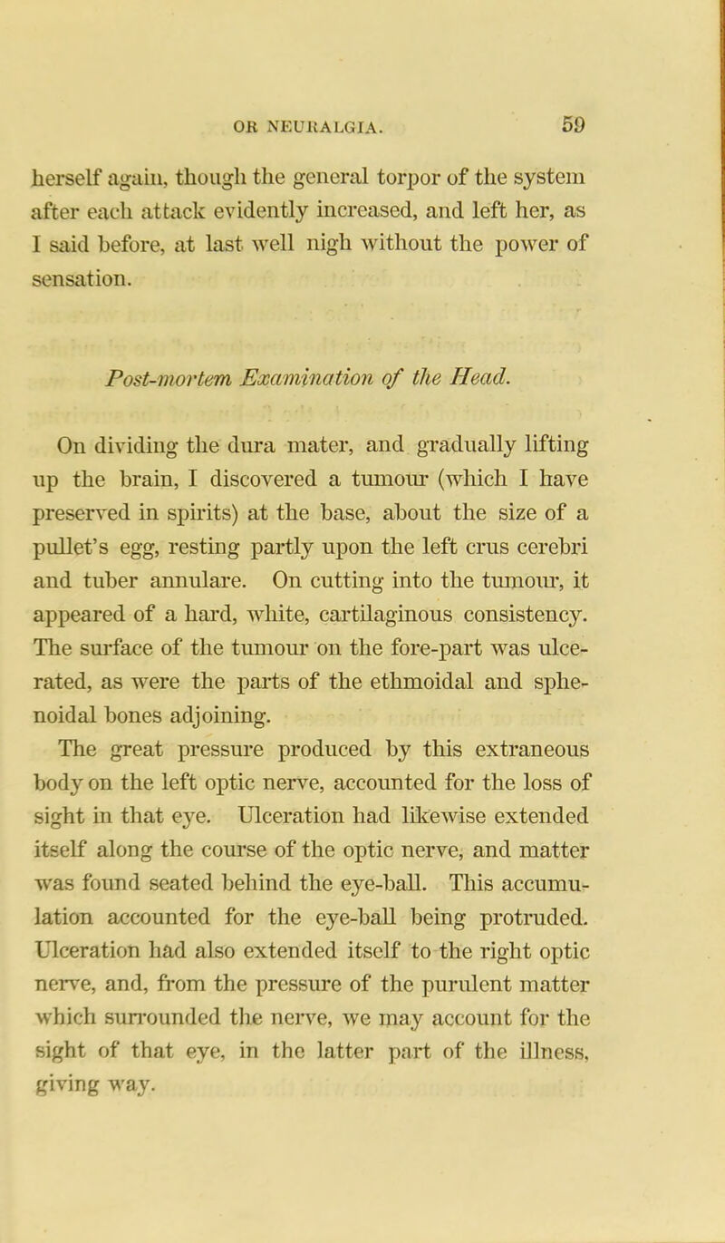 herself again, though the general torpor of the system after each attack evidently increased, and left her, as I said before, at last well nigh without the power of sensation. Post-mortem Examination of the Head. On dividing the dura mater, and gradually lifting up the brain, I discovered a tumoirr (which I have preserved in spudts) at the base, about the size of a pullet’s egg, resting partly upon the left crus cerebri and tuber annulare. On cutting into the tumoiu*, it appeared of a hard, white, cartilaginous consistency. The surface of the tumour on the fore-part was ulce- rated, as were the parts of the ethmoidal and sphe- noidal bones adjoining. The great pressure produced by this extraneous body on the left optic nerve, accounted for the loss of sight in that eye. Ulceration had likewise extended itself along the course of the optic nerve, and matter was found seated behind the eye-ball. This accumu- lation accounted for the eye-baU being protruded. Ulceration had also extended itself to the right optic neiwe, and, from the pressure of the purulent matter which sun-ounded the nerve, we may account for the sight of that eye, in the latter pnrt of the illness, giving way.