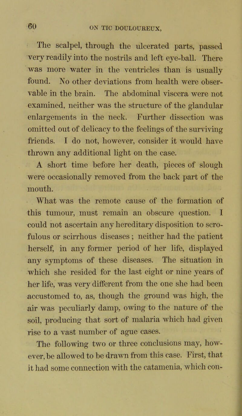 The scalpel, through the ulcerated parts, passed very readily into the nostrils and left eye-ball. There was more water in the ventricles than is usually found. No other deviations from health were obser- vable in the brain. The abdominal viscera were not examined, neither was the structm*e of the glandular enlargements in the neck. Further dissection was omitted out of delicacy to the feehngs of the surviving friends. I do not, however, consider it would have thrown any additional light on the case. A short time before her death, pieces of slough were occasionally removed from the hack part of the mouth. What was the remote cause of the fonnation of this tumom*, must remain an obscure question. I could not ascertain any hereditary disposition to scro- fulous or scirrhous diseases; neither had the patient herself, in any former period of her life, displayed any symptoms of these diseases. The situation in which she resided for the last eight or nine years of her life, was very different from the one she had been accustomed to, as, though the ground was high, the air was peculiarly damp, owing to the nature of the soil, producing that sort of malaria which had given rise to a vast number of ague cases. The following two or three conclusions may, how- ever, be allowed to be drawn from this case. First, that it had some connection with the catamenia, Avhich con-