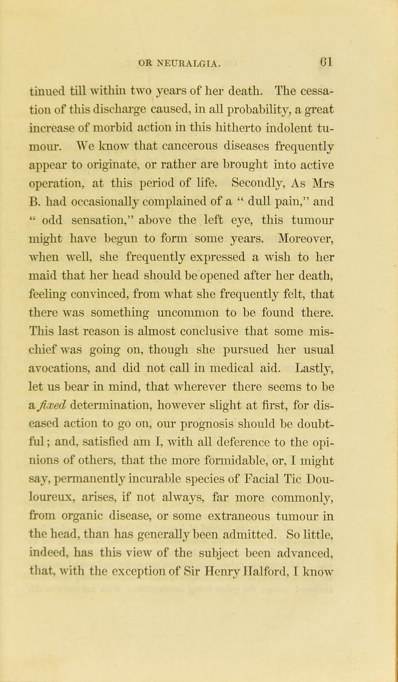 tinned till within two years of her death. The cessa- tion of this discharge caused, in all probability, a great increase of morbid action in this hitherto indolent tu- mour. We know that cancerous diseases frequently appear to originate, or rather are brought into active operation, at this period of life. Secondly, As Mrs B. had occasionally complained of a “ dull pain,” and “ odd senscition,” above the left eye, this tumour might have begun to form some years. Moreover, when well, she frequently expressed a wish to her maid that her head should be ojiened after her death, feeling convinced, from what she frequently felt, that there was something uncommon to be found there. This last reason is almost conclusive that some mis- chief was going on, though she pursued her usual avocations, and did not call in medical aid. Lastly, let us bear in mind, that wherever there seems to be a fixed determination, however slight at first, for dis- eased action to go on, our prognosis should be doubt- ful ; and, satisfied am I, with all deference to the opi- nions of others, that the more formidable, or, I might say, permanently incurable species of Facial Tic Dou- loureux, arises, if not always, far more commonly, ]from organic disease, or some extraneous tumour in the head, than has generally been admitted. So little, indeed, has this view of the subject been advanced, that, with the exception of Sir Henry Halford, I know