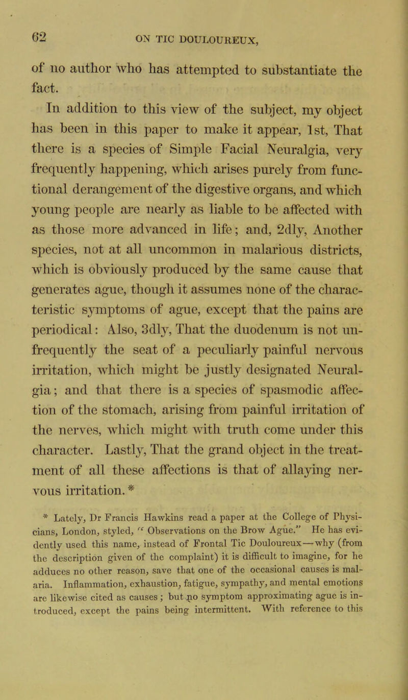 (52 of no author who has attempted to substantiate the fact. In addition to this view of the subject, my object has been in this paper to make it appear, 1st, That there is a species of Simple Facial Neuralgia, very frequently happening, which arises purely from func- tional derangement of the digestive organs, and which young people are nearly as liable to be affected with as those more advanced in life; and, 2dly, Another species, not at all uncommon in malarious districts, which is obviously produced by the same cause that generates ague, though it assumes none of the charac- teristic s}Tnptoms of ague, except that the pains are periodical: Also, 3dly, That the duodenum is not un- frequently the seat of a peculiarly painful nervous irritation, which might be justly designated Neural- gia ; and that there is a species of spasmodic affec- tion of the stomach, arising from painful irritation of the nerves, which might with truth come under this character. Lastly, That the grand object in the treat- ment of all these affections is that of allaying ner- vous irritation. * * Lately, Dr Francis Hawkins read a paper at the College of Physi- cians, London, styled, Observations on the Brow Ague.” He has evi- dently used this name, instead of Frontal Tic Douloureux—why (from the description given of the complaint) it is difficult to imagine, for he adduces no other reason, save that one of the occasional causes is mal- aria. Inflammation, exhaustion, fatigue, sympathy, and mental emotions are likewise cited as causes; but po symptom approximating ague is in- troduced, except the pains being intermittent. With reference to this