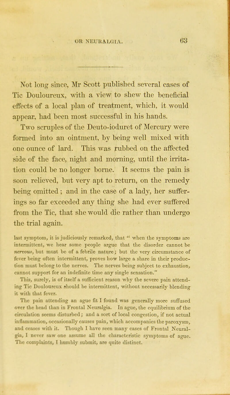 Not long since, Mr Scott published several cases of Tic Douloureux, with a view to shew the beneficial effects of a local plan of treatment, which, it would appear, had been most successful in his hands. Two scniples of the Deuto-ioduret of Merciuy were formed into an ointment, by being well mixed with one oimce of lard. This was rubbed on the affected side of the face, night and morning, until the irrita- tion could be no longer borne. It seems the pain is soon reheved, but very apt to return, on the remedy being omitted ; and in the case of a lady, her suffer- ings so far exceeded any thing she had ever suffered from the Tic, that she would die rather than undergo the trial again. last symptom, it is judiciously remarked, that “ -when the symptoms are intermittent, ■we hear some people argue that the disorder cannot be nervous, but must be of a febrile nature j but the very circumstanee of fever being often intermittent, proves how large a share in their produc- tion must belong to the nerves. The nerves being subject to exhaustion, cannot support for an indefinite time any single sensation.” This, surely, is of itself a sufficient reason why the severe pain attend- ing Tic Douloureux should be intermittent, without necessarily blending it with that fever. The pain attending an ague fit I found was generally more suffused over the head than in Frontal Neuralgia. In ague, the equilibrium of the circulation seems disturbed; and a sort of local congestion, if not actual inflammation, occasionally causes pain, which accompanies the paroxysm, and ceases with it. Though I have seen many cases of Frontal Neural- gia, I never saw one assume all the characteristic symptoms of ague. Tlie complaints, I humbly submit, are quite distinct.