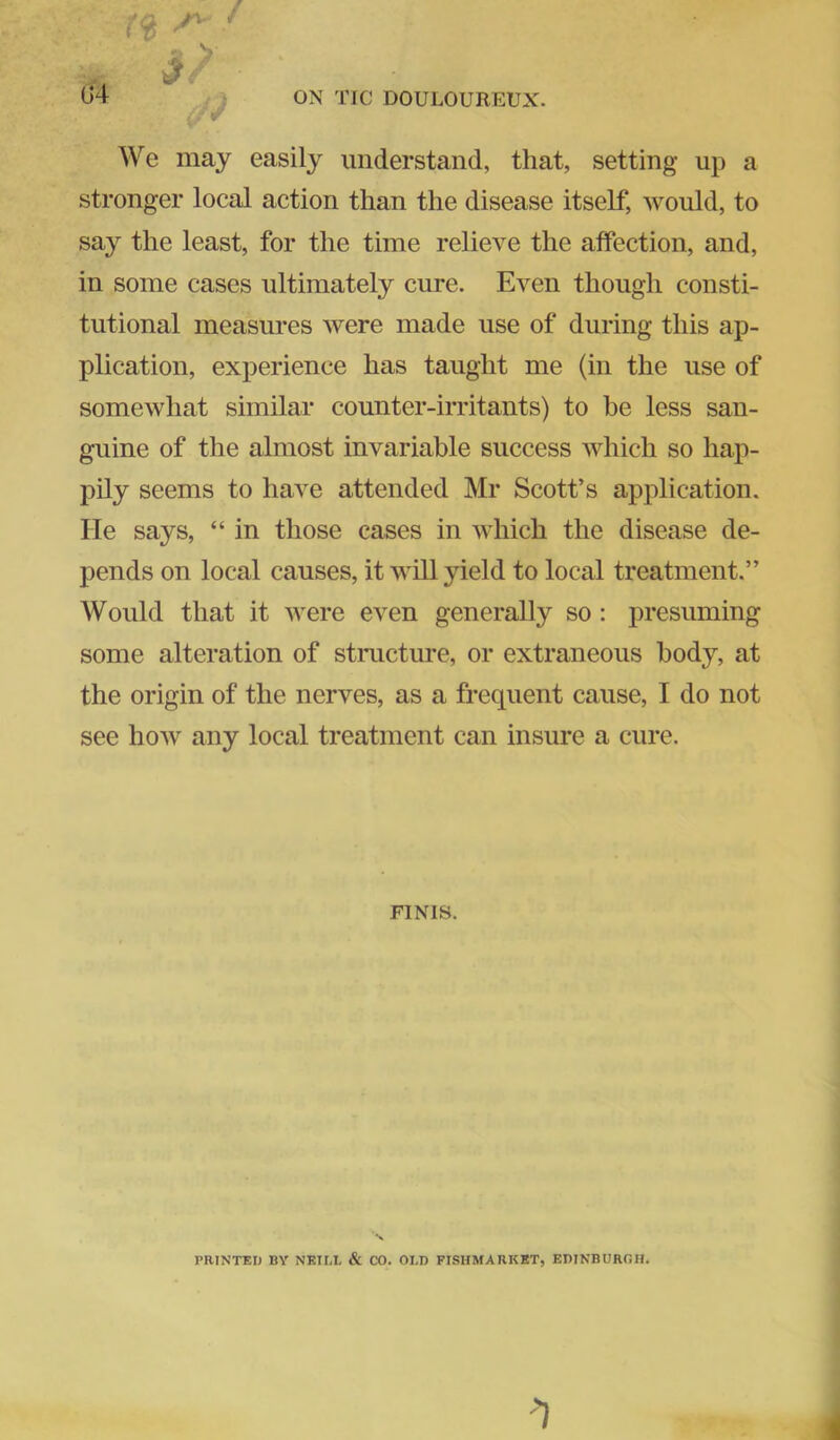 G4 We may easily understand, that, setting up a stronger local action than the disease itself, would, to say the least, for the time relieve the affection, and, in some cases ultimately cure. Even though consti- tutional measures were made use of during this ap- plication, experience has taught me (in the use of somewhat similar counter-irritants) to be less san- guine of the almost invariable success which so hap- pily seems to have attended Mr Scott’s application. He says, “ in those cases in which the disease de- pends on local causes, it will yield to local treatment.” Would that it were even generally so: presuming some alteration of stmcture, or extraneous body, at the origin of the nerves, as a frequent cause, I do not see how any local treatment can insure a cure. FINIS. PRINTED BY NEILI. & CO. OLD FISHMABKBT, EDINBURGH.