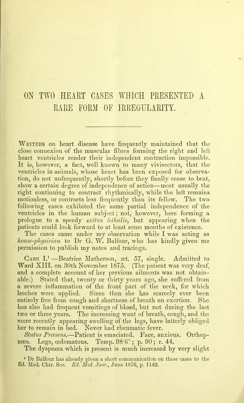 ON TWO HEART CASES WHICH PRESENTED A RARE FORM OF IRREGULARITY. Writers on heart disease have frequently maintained that the close connexion of the muscular fibres forming the right and left heart ventricles render their independent contraction impossible. It is, however, a fact, well known to many vivisectors, that the ventricles in animals, whose heart has been exposed for observa- tion, do not unfrequently, shortly before they finally cease to beat, show a certain degree of independence of action—most usually the right continuing to contract rhythmically, while the left remains motionless, or contracts less frequently than its fellow. The two following cases exhibited the same partial independence of the ventricles in the human subject; not, however, here forming a prologue to a speedy exitus lethalis, but appearing when the patients could look forward to at least some months of existence. The cases came under my observation while I was acting as house-physician to Dr G. W. Balfour, who has kindly given me permission to publish my notes and tracings. Case I.1 —Beatrice Matherson, tet. 57, single. Admitted to Ward XIII. on 30th November 1875. (The patient was very deaf, and a complete account of her previous ailments was not obtain- able.) Stated that, twenty or thirty years ago, she suffered from a severe inflammation of the front part of the neck, for which leeches were applied. Since then she has scarcely ever been entirely free from cough and shortness of breath on exertion. She has also had frequent vomitings of blood, but not during the last two or three years. The increasing want of breath, cough, and the more recently appearing swelling of the legs, have latterly obliged her to remain in bed. Never had rheumatic fever. Status Prcesens.—Patient is emaciated. Face, anxious. Orthop- noea. Legs, oedematous. Temp. 98‘6° ; p. 90; r. 44. The dyspnoea which is present is much increased by very slight 1 Dr Balfour has already given a short communication on these cases to the Ed. Med. Chir. Soc. Ed. Med. Jour., June 1876, p. 1142.