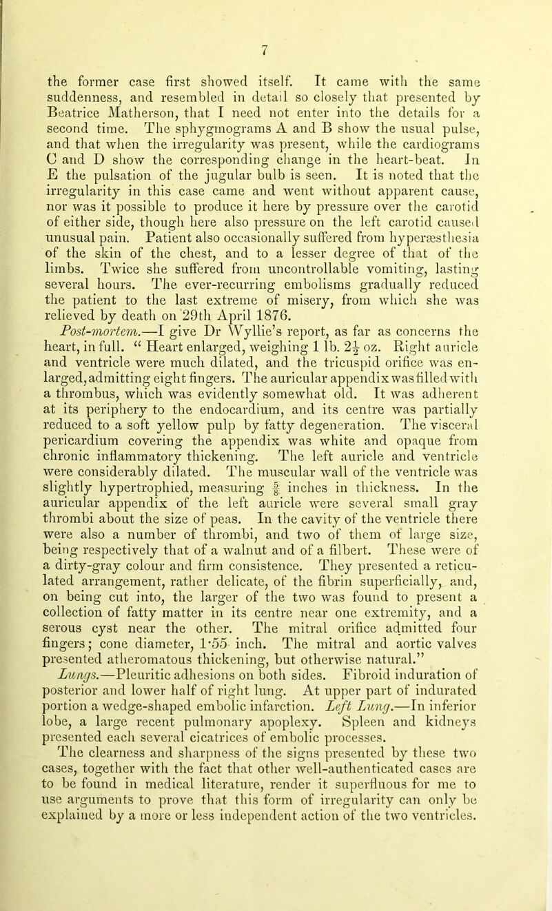 the former case first showed itself. It came with the same suddenness, and resembled in detail so closely that presented by Beatrice Matherson, that I need not enter into the details for a second time. The sphygmograms A and B show the usual pulse, and that when the irregularity was present, while the cardiograms C and D show the corresponding change in the heart-beat. In E the pulsation of the jugular bulb is seen. It is noted that the irregularity in this case came and went without apparent cause, nor was it possible to produce it here by pressure over the carotid of either side, though here also pressure on the left carotid caused unusual pain. Patient also occasionally suffered from hypermsthesia of the skin of the chest, and to a lesser degree of that of the limbs. Twice she suffered from uncontrollable vomiting', lasting- several hours. The ever-recurring embolisms gradually reduced the patient to the last extreme of misery, from which she was relieved by death on 29th April 1876. Post-mortem.—I give Dr Wyllie’s report, as far as concerns the heart, in full. “ Heart enlarged, weighing 1 lb. 2\ oz. Right auricle and ventricle were much dilated, and the tricuspid orifice was en- larged, admitting eight fingers. The auricular appendix wasfilled with a thrombus, which was evidently somewhat old. It was adherent at its periphery to the endocardium, and its centre was partially reduced to a soft yellow pulp by fatty degeneration. The visceral pericardium covering the appendix was white and opaque from chronic inflammatory thickening. The left auricle and ventricle were considerably dilated. The muscular wall of the ventricle was slightly hypertrophied, measuring f inches in thickness. In the auricular appendix of the left auricle were several small gray thrombi about the size of peas. In the cavity of the ventricle there were also a number of thrombi, and two of them ot large size, being respectively that of a walnut and of a filbert. These were of a dirty-gray colour and firm consistence. They presented a reticu- lated arrangement, rather delicate, of the fibrin superficially, and, on being cut into, the larger of the two was found to present a collection of fatty matter in its centre near one extremity, and a serous cyst near the other. The mitral orifice admitted four fingers; cone diameter, 1‘55 inch. The mitral and aortic valves presented atheromatous thickening, but otherwise natural.” Lungs.—Pleuritic adhesions on both sides. Fibroid induration of posterior and lower half of right lung. At upper part of indurated portion a wedge-shaped embolic infarction. Left Lxmg.—In inferior lobe, a large recent pulmonary apoplexy. Spleen and kidneys presented each several cicatrices of embolic processes. The clearness and sharpness of the signs presented by these two cases, together with the fact that other well-authenticated cases are to be found in medical literature, render it superfluous for me to use arguments to prove that this form of irregularity can only be explained by a more or less independent action of the two ventricles.