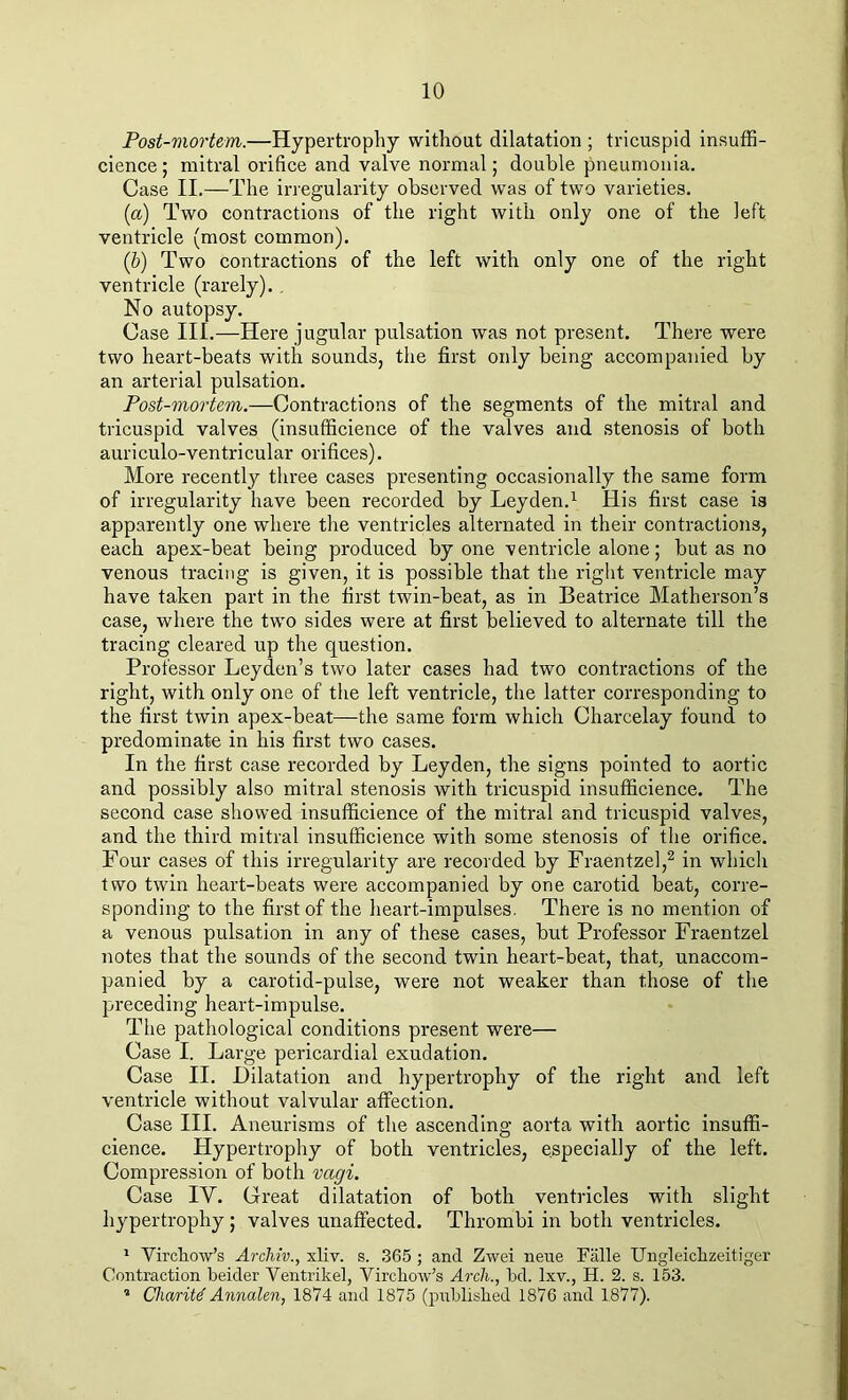 Post-mortem.—Hypertrophy without dilatation ; tricuspid insuffi- cience; mitral orifice and valve normal; double pneumonia. Case II.—The irregularity observed was of two varieties. (a) Two contractions of the right with only one of the left ventricle (most common). (b) Two contractions of the left with only one of the right ventricle (rarely). No autopsy. Case III.—Here jugular pulsation was not present. There were two heart-beats with sounds, the first only being accompanied by an arterial pulsation. Post-mortem.—Contractions of the segments of the mitral and tricuspid valves (insufficience of the valves and stenosis of both auriculo-ventricular orifices). More recently three cases presenting occasionally the same form of irregularity have been recorded by Leyden.1 His first case is apparently one where the ventricles alternated in their contractions, each apex-beat being produced by one ventricle alone; but as no venous tracing is given, it is possible that the right ventricle may have taken part in the first twin-beat, as in Beatrice Matherson’s case, where the two sides were at first believed to alternate till the tracing cleared up the question. Professor Leyden’s two later cases had two contractions of the right, with only one of the left ventricle, the latter corresponding to the first twin apex-beat—the same form which Charcelay found to predominate in his first two cases. In the first case recorded by Leyden, the signs pointed to aortic and possibly also mitral stenosis with tricuspid insufficience. The second case showed insufficience of the mitral and tricuspid valves, and the third mitral insufficience with some stenosis of the orifice. Four cases of this irregularity are recorded by Fraentzel,2 in which two twin heart-beats were accompanied by one carotid beat, corre- sponding to the first of the heart-impulses. There is no mention of a venous pulsation in any of these cases, but Professor Fraentzel notes that the sounds of the second twin heart-beat, that, unaccom- panied by a carotid-pulse, were not weaker than those of the preceding heart-impulse. The pathological conditions present were— Case I. Large pericardial exudation. Case II. Dilatation and hypertrophy of the right and left ventricle without valvular affection. Case III. Aneurisms of the ascending aorta with aortic insuffi- cience. Hypertrophy of both ventricles, especially of the left. Compression of both vagi. Case IV. Great dilatation of both ventricles with slight hypertrophy ; valves unaffected. Thrombi in both ventricles. 1 Virchow’s Archiv., xliv. s. 365 ; and Zwei neue Falle Ungleickzeitiger Contraction beider Ventrikel, Virchow’s Arch., bd. lxv., H. 2. s. 153. 1 Charity Annalen, 1874 and 1875 (published 1876 and 1877).