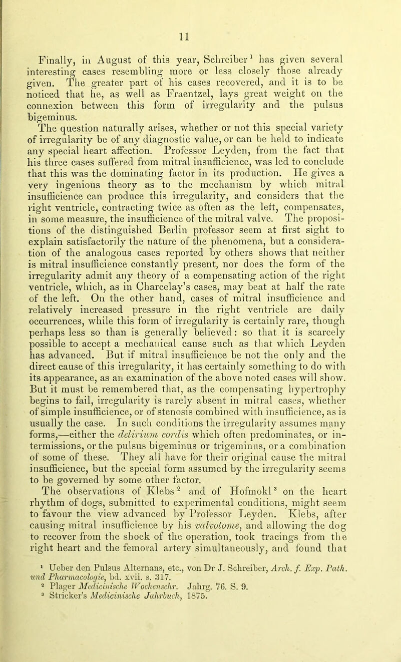 Finally, in August of this year, Schreiber1 lias given several interesting cases resembling more or less closely those already given. The greater part of his cases recovered, and it is to be noticed that he, as well as Fraentzel, lays great weight on the connexion between this form of irregularity and the pulsus bigeminus. The question naturally arises, whether or not this special variety of irregularity be of any diagnostic value, or can be held to indicate any special heart affection. Professor Leyden, from the fact that his three cases suffered from mitral insuffieience, was led to conclude that this was the dominating factor in its production. He gives a very ingenious theory as to the mechanism by which mitral insuffieience can produce this irregularity, and considers that the right ventricle, contracting twice as often as the left, compensates, in some measure, the insuffieience of the mitral valve. The proposi- tions of the distinguished Berlin professor seem at first sight to explain satisfactorily the nature of the phenomena, but a considera- tion of the analogous cases reported by others shows that neither is mitral insuffieience constantly present, nor does the form of the irregularity admit any theory of a compensating action of the right ventricle, which, as in Charcelay’s cases, may beat at half the rate of the left. On the other hand, cases of mitral insuffieience and relatively increased pressure in the right ventricle are daily occurrences, while this form of irregularity is certainly rare, though perhaps less so than is generally believed : so that it is scarcely possible to accept a mechanical cause such as that which Leyden has advanced. But if mitral insuffieience be not the only and the direct cause of this irregularity, it has certainly something to do with its appearance, as an examination of the above noted cases will show. But it must be remembered that, as the compensating hypertrophy begins to fail, irregularity is rarely absent in mitral cases, whether of simple insuffieience, or of stenosis combined with insuffieience, as is usually the case. In such conditions the irregularity assumes many forms,—either the delirium cordis which often predominates, or in- termissions, or the pulsus bigeminus or trigeminus, ora combination of some of these. They all have for their original cause the mitral insuffieience, but the special form assumed by the irregularity seems to be governed by some other factor. The observations of Ivlebs2 and of Hofmokl3 on the heart rhythm of dogs, submitted to experimental conditions, might seem to favour the view advanced by Professor Leyden. Klebs, after causing mitral insuffieience by his valvotome, and allowing the dog to recover from the shock of the operation, took tracings from the right heart and the femoral artery simultaneously, and found that 1 Ueber den Pulsus Alternans, etc., von Dr J. Schreiber, Arch. f. Exp. Path, und Pharmacologie, bd. xvii. s. 317. * Plager Medicinische Wochenschr. Jalirg. 76. S. 9. 3 Strieker’s Medicinische Jahrbuch, 1875.