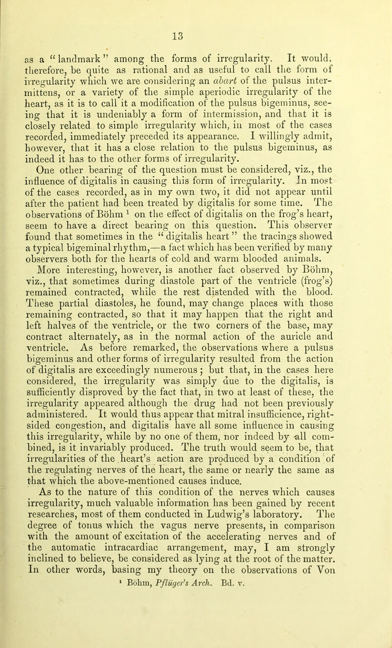 as a “landmark” among the forms of irregularity. It would, therefore, be quite as rational and as useful to call the form of irregularity which we are considering an abart of the pulsus inter- mittens, or a variety of the simple aperiodic irregularity of the heart, as it is to call it a modification of the pulsus bigeminus, see- ing that it is undeniably a form of intermission, and that it is closely related to simple irregularity which, in most of the cases recorded, immediately preceded its appearance. I willingly admit, however, that it has a close relation to the pulsus bigeminus, as indeed it has to the other forms of irregularity. One other bearing of the question must be considered, viz., the influence of digitalis in causing this form of irregularity. In most of the cases recorded, as in my own two, it did not appear until after the patient had been treated by digitalis for some time. The observations of Bohm 1 on the effect of digitalis on the frog’s heart, seem to have a direct bearing on this question. This observer found that sometimes in the “ digitalis heart ” the tracings showed a typical bigeminal rhythm,—a fact which has been verified by many observers both for the hearts of cold and warm blooded animals. More interesting, however, is another fact observed by Bohm, viz., that sometimes during diastole part of the ventricle (frog’s) remained contracted, while the rest distended with the blood. These partial diastoles, he found, may change places with those remaining contracted, so that it may happen that the right and left halves of the ventricle, or the two corners of the base, may contract alternately, as in the normal action of the auricle and ventricle. As before remarked, the observations where a pulsus bigeminus and other forms of irregularity resulted from the action of digitalis are exceedingly numerous ; but that, in the cases here considered, the irregularity was simply due to the digitalis, is sufficiently disproved by the fact that, in two at least of these, the irregularity appeared although the drug had not been previously administered. It would thus appear that mitral insufficience, right- sided congestion, and digitalis have all some influence in causing this irregularity, while by no one of them, nor indeed by -all com- bined, is it invariably produced. The truth would seem to be, that irregularities of the heart’s action are produced by a condition of the regulating nerves of the heart, the same or nearly the same as that which the above-mentioned causes induce. As to the nature of this condition of the nerves which causes irregularity, much valuable information has been gained by recent researches, most of them conducted in Ludwig’s laboratory. The degree of tonus which the vagus nerve presents, in comparison with the amount of excitation of the accelerating nerves and of the automatic intracardiac arrangement, may, I am strongly inclined to believe, be considered as lying at the root of the matter. In other words, basing my theory on the observations of Von 1 Bohm, Pfliiger’s Arch. Bd. v.