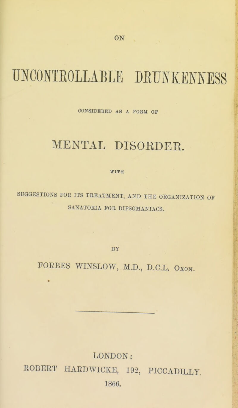 UNCONTEOLLABLE DRUNKENNESS CONSIDERED AS A FORM OF MENTAL DISOEDER. WITH SUGGESTIONS FOB ITS TREATMENT, AND THE OEGANIZATION OP SANATORIA FOR DIPSOMANIACS. BY FORBES WINSLOW, M.D., D.C.L. Oxon. LONDON: ROBERT HARDWICKE, 192, PICCADILLY. 1866.