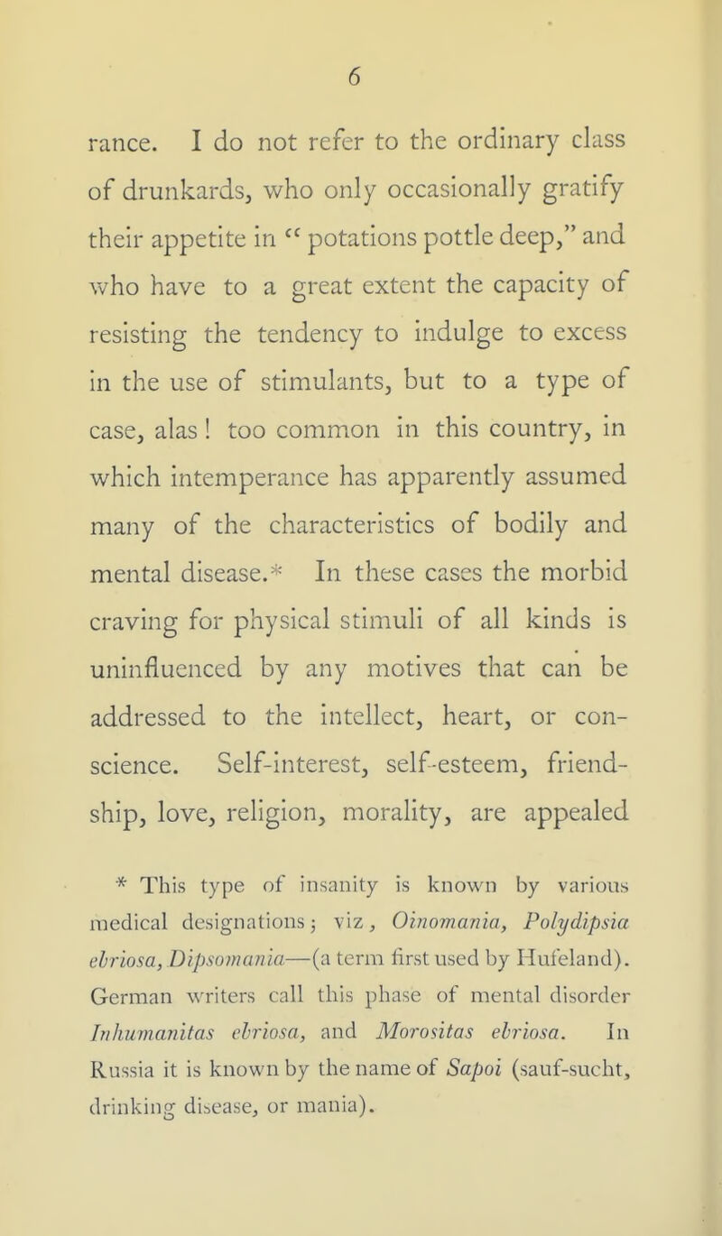 ranee. I do not refer to the ordinary class of drunkards, who only occasionally gratify their appetite in  potations pottle deep, and who have to a great extent the capacity of resisting the tendency to indulge to excess in the use of stimulants, but to a type of case, alas! too common in this country, in which intemperance has apparently assumed many of the characteristics of bodily and mental disease/' In these cases the morbid craving for physical stimuli of all kinds is uninfluenced by any motives that can be addressed to the intellect, heart, or con- science. Self-interest, self-esteem, friend- ship, love, religion, morality, are appealed * This type of insanity is known by various medical designations; viz, Oinomania, Polydipsia ebriosa, Dipsomania—(a term first used by Hufeland). German writers call this phase of mental disorder Iriliumanitas ebriosa, and Morositas ebriosa. In Russia it is known by the name of Sapoi (sauf-sucht, drinking disease, or mania).